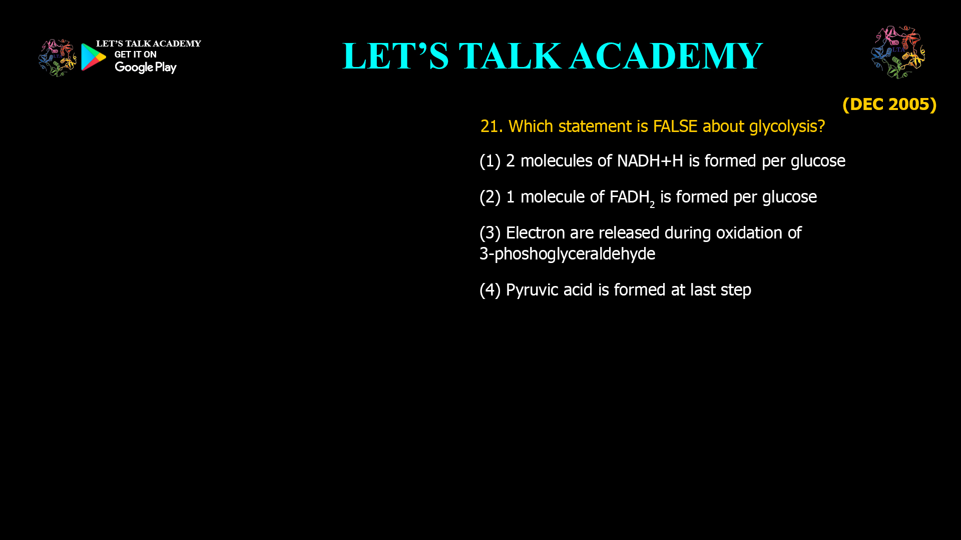 21. Which statement is FALSE about glycolysis? (1) 2 molecules of NADH+H is formed per glucose (2) 1 molecule of FADH2 is formed per glucose (3) Electron are released during oxidation of 3-phoshoglyceraldehyde (4) Pyruvic acid is formed at last step