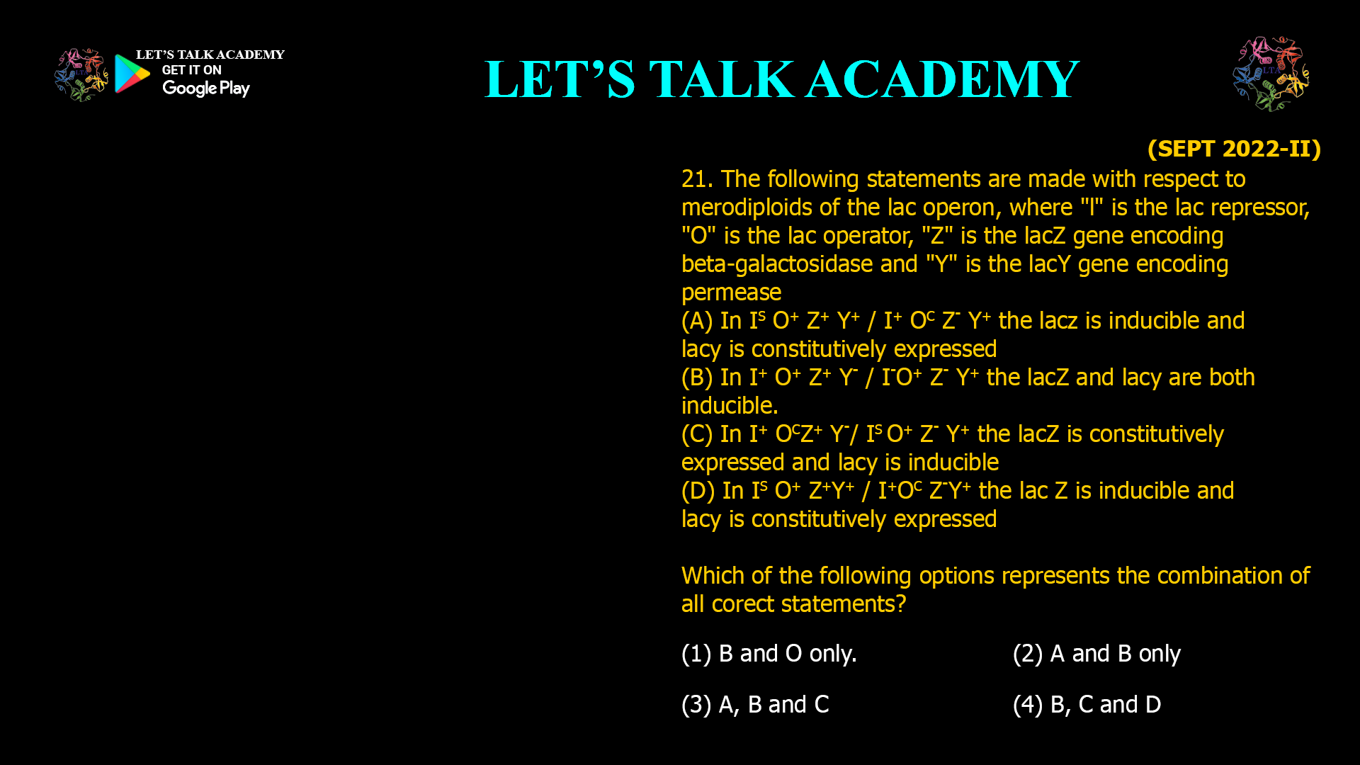 21. The following statements are made with respect to merodiploids of the lac operon, where "I" is the lac repressor, "O" is the lac operator, "Z" is the lacZ gene encoding beta-galactosidase and "Y" is the lacY gene encoding permease (A) In IS O+ Z+ Y+ / I+ OC Z- Y+ the lacz is inducible and lac Y is constitutively expressed (B) In I+ O+ Z+ Y- / I- O+ Z- Y+ the lacZ and lac Y are both inducible. (C) In I+ OC Z+ Y- / IS O+ Z- Y+ the lacZ is constitutively expressed and lac Y is inducible (D) In IS O+ Z+Y+ / I+OC Z-Y+ the lac Z is inducible and lac Y is constitutively expressed Which of the following options represents the combination of all corect statements? (1) B and O only. (2) A and B only (3) A, B and C (4) B, C and D