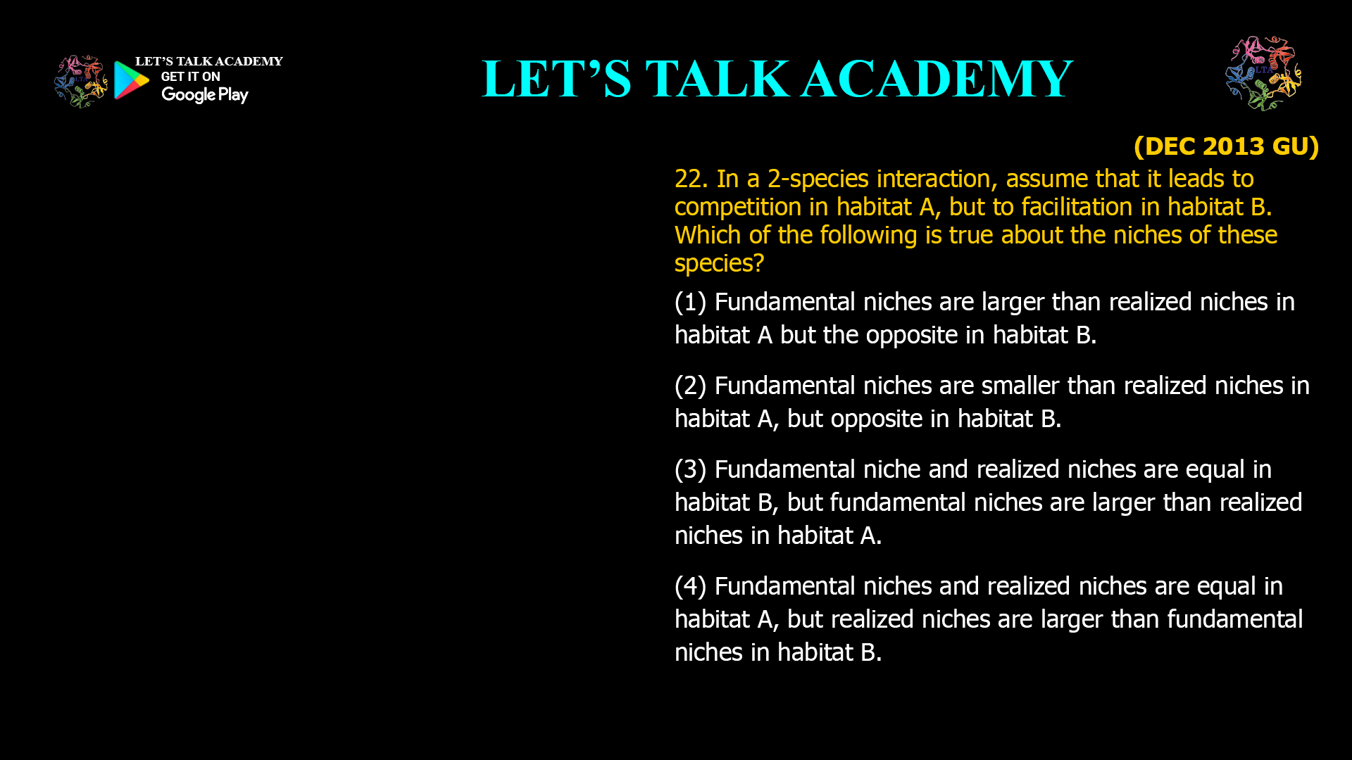 22. In a 2-species interaction, assume that it leads to competition in habitat A, but to facilitation in habitat B. Which of the following is true about the niches of these species? (1) Fundamental niches are larger than realized niches in habitat A but the opposite in habitat B. (2) Fundamental niches are smaller than realized niches in habitat A, but opposite in habitat B. (3) Fundamental niche and realized niches are equal in habitat B, but fundamental niches are larger than realized niches in habitat A. (4) Fundamental niches and realized niches are equal in habitat A, but realized niches are larger than fundamental niches in habitat B.