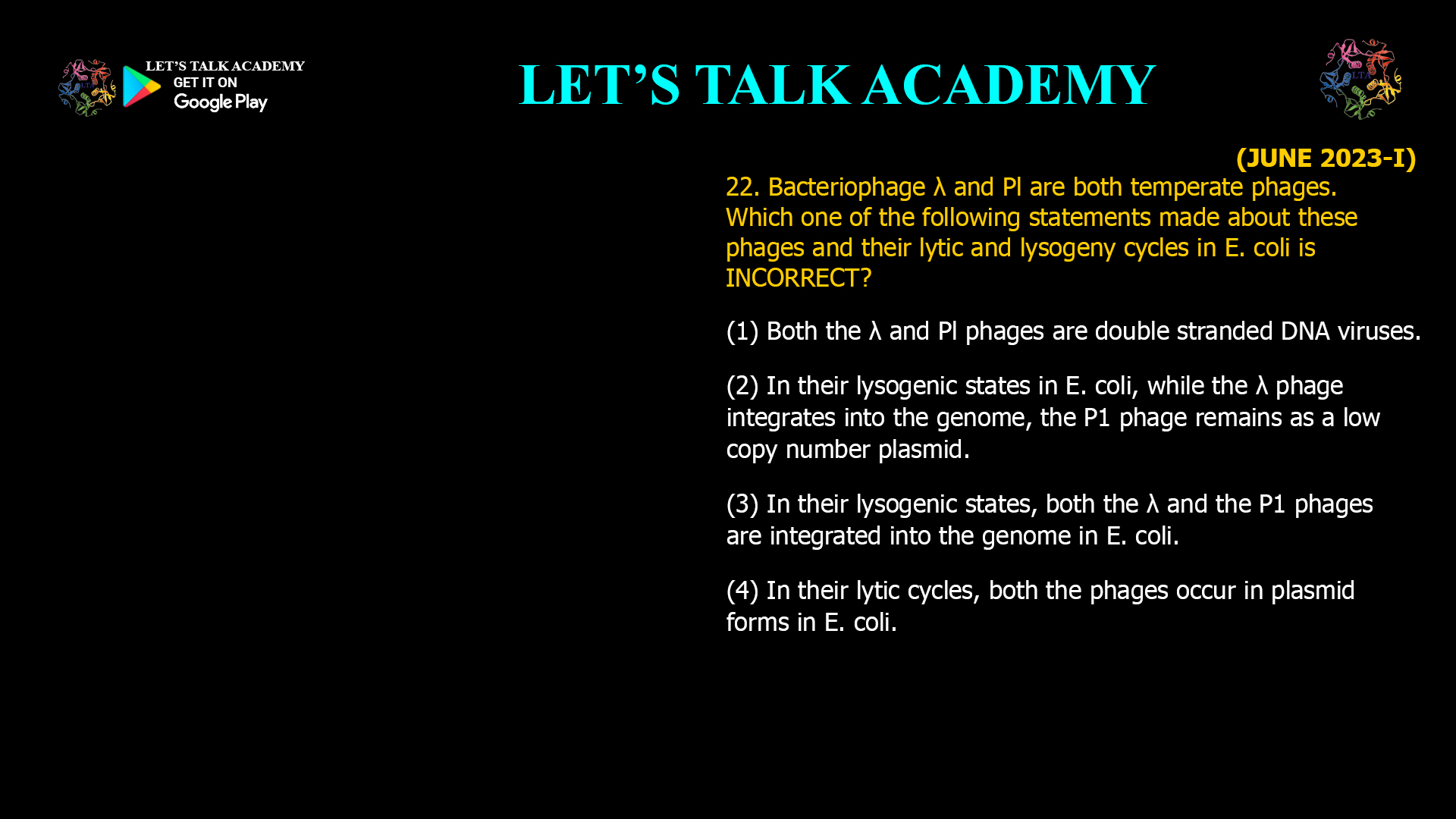 22. Bacteriophage λ and Pl are both temperate phages. Which one of the following statements made about these phages and their lytic and lysogeny cycles in E. coli is INCORRECT? (1) Both λ and Pl phages are double stranded DNA viruses. (2) In their lysogenic states in E. coli, while  the λ phage integrates into the genome, the P1 phage remains as a low copy number plasmid. (3) In their lysogenic states, both the λ and the P1 phages are integrated into the genome in E. coli. (4) In their lytic cycles, both the phages occur in plasmid forms in E. coli.