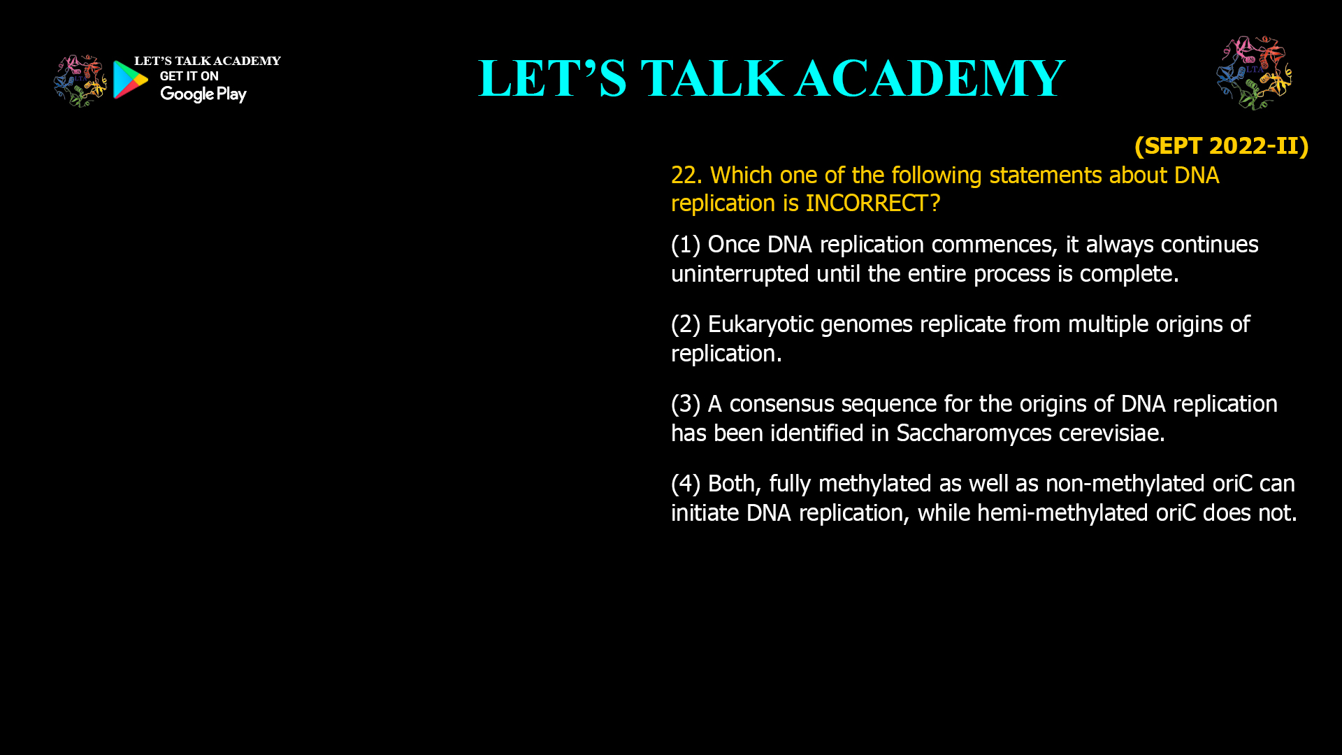 22. Which one of the following statements about DNA replication is INCORRECT? (1) Once DNA replication commences, it always continues uninterrupted until the entire process is complete. (2) Eukaryotic genomes replicate from multiple origins of replication. (3) A consensus sequence for the origins of DNA replication has been identified in Saccharomyces cerevisiae. (4) Both, fully methylated as well as non-methylated oriC can initiate DNA replication, while hemi-methylated oriC does not.