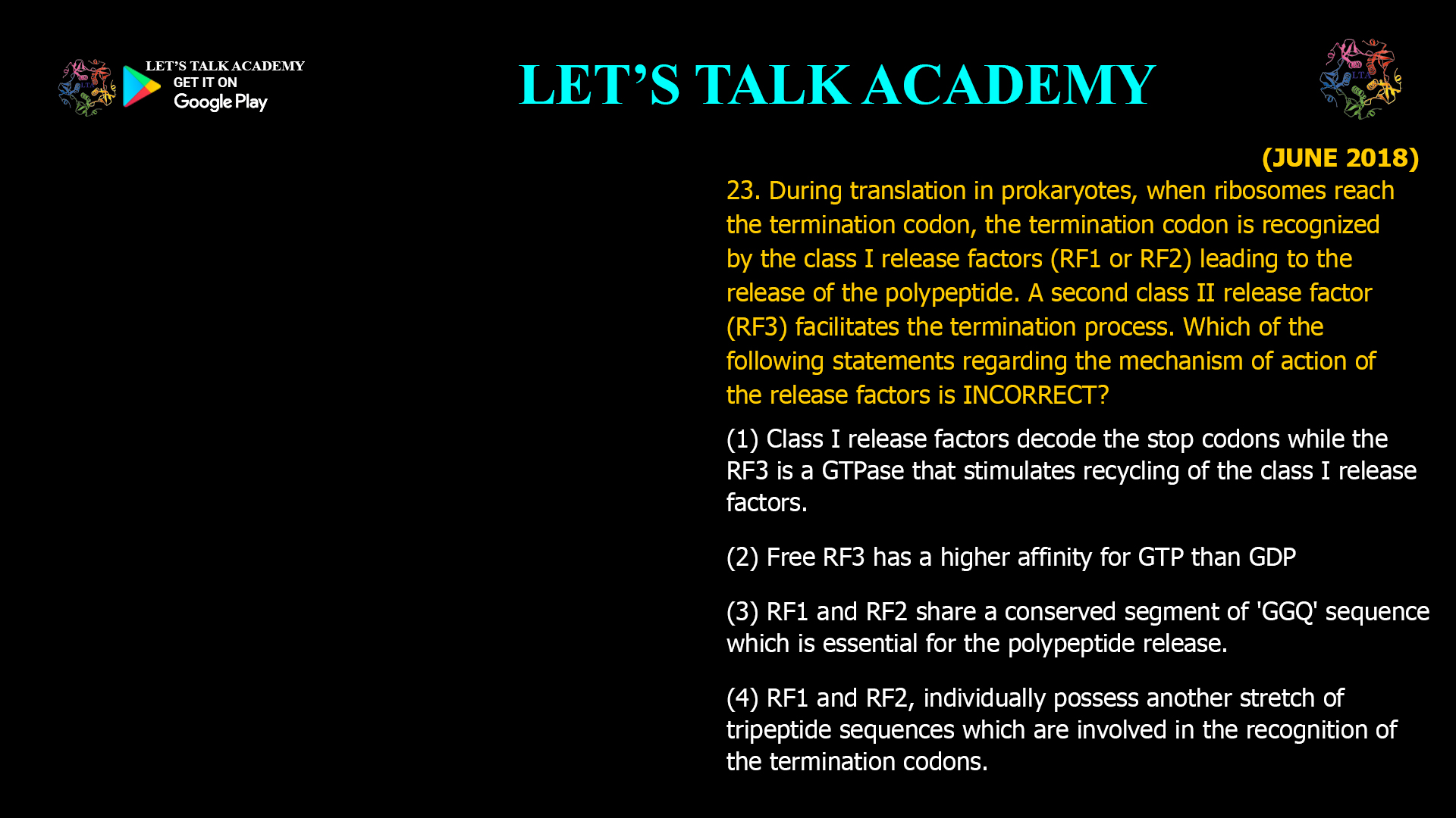 During translation in prokaryotes, when ribosomes reach the termination codon, the termination codon is recognized by the class I release factors (RF1 or RF2) leading to the release of the polypeptide. A second class II release factor (RF3) facilitates the termination process. Which of the following statements regarding the mechanism of action of the release factors is INCORRECT? (1) Class I release factors decode the stop codons while the RF3 is a GTPase that stimulates recycling of the class I release factors. (2) Free RF3 has a higher affinity for GTP than GDP (3) RF1 and RF2 share a conserved segment of 'GGQ' sequence which is essential for the polypeptide release. (4) RF1 and RF2, individually possess another stretch of tripeptide sequences which are involved in the recognition of the termination codons.