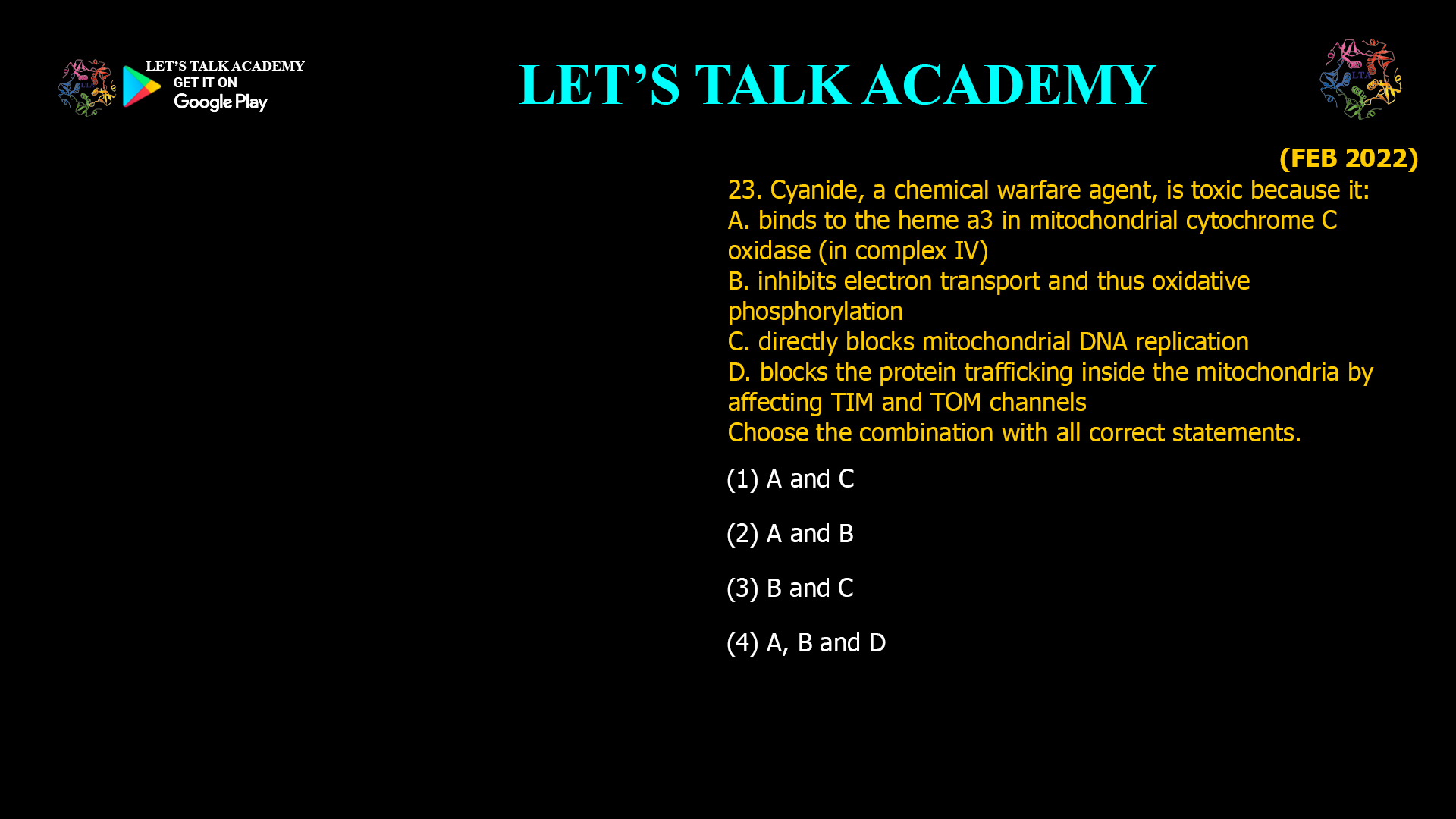 23. Cyanide, a chemical warfare agent, is toxic because it: A. binds to the heme a3 in mitochondrial cytochrome C oxidase (in complex IV) B. inhibits electron transport and thus oxidative phosphorylation C. directly blocks mitochondrial DNA replication D. blocks the protein trafficking inside the mitochondria by affecting TIM and TOM channels Choose the combination with all correct statements. (1) A and C (2) A and B (3) B and C (4) A, B and D
