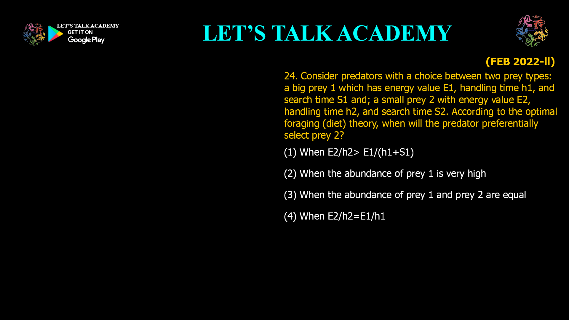 Consider predators with a choice between two prey types: a big prey 1 which has energy value E1, handling time h1, and search time S1 and; a small prey 2 with energy value E2, handling time h2, and search time S2. According to the optimal foraging (diet) theory, when will the predator preferentially select prey 2? (1) When E2/h2> E1/(h1+S1) (2) When the abundance of prey 1 is very high (3) When the abundance of prey 1 and prey 2 are equal (4) When E2/h2=E1/h1