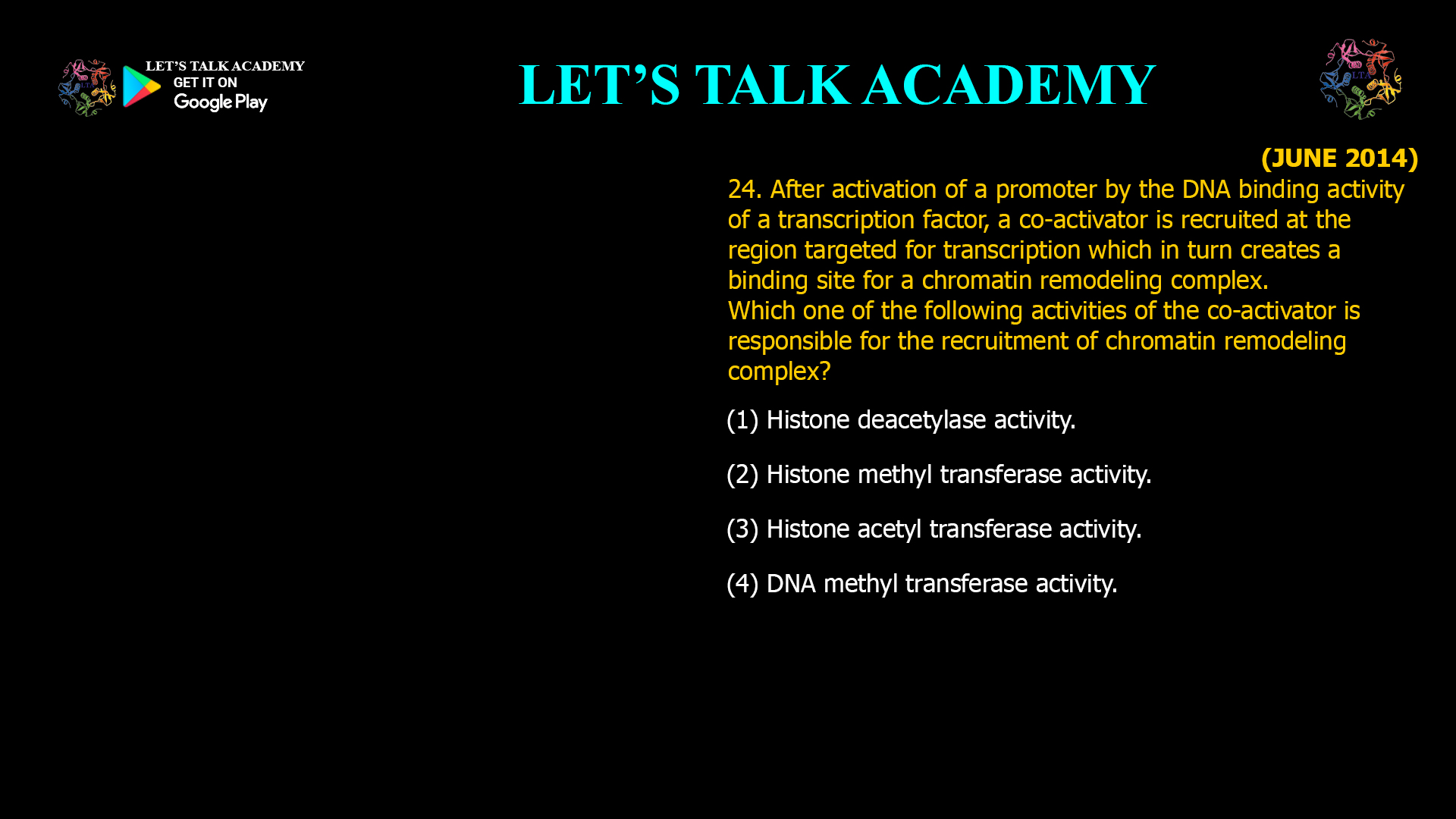 24. After activation of a promoter by the DNA binding activity of a transcription factor, a co-activator is recruited at the region targeted for transcription which in turn creates a binding site for a chromatin remodeling complex. Which one of the following activities of the co-activator is responsible for the recruitment of chromatin remodeling complex? (1) Histone deacetylase activity. (2) Histone methyl transferase activity. (3) Histone acetyl transferase activity. (4) DNA methyl transferase activity.