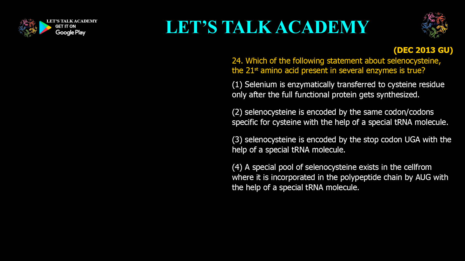 Which of the following statement about selenocysteine,the 21st amino acid present in several enzymes is true? (1) Selenium is enzymatically transferred to cysteineresidue only after the full functional protein getssynthesized. (2) selenocysteine is encoded by the samecodon/codons specific for cysteine with the help ofa special tRNA molecule. (3) selenocysteine is encoded by the stop codon UGAwith the help of a special tRNA molecule. (4) A special pool of selenocysteine exists in the cellfrom where it is incorporated in the polypeptidechain by AUG with the help of a special tRNAmolecule.