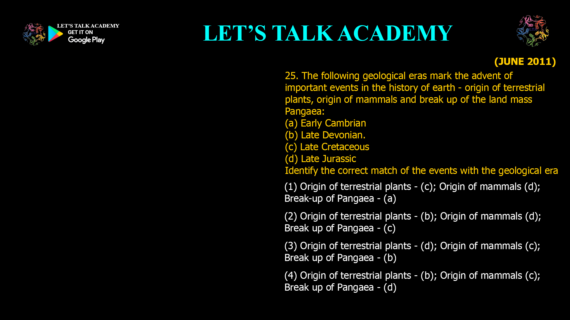 The following geological eras mark the advent of important events in the history of earth - origin of terrestrial plants, origin of mammals and break up of the land mass Pangaea: (a) Early Cambrian (b) Late Devonian. (c) Late Cretaceous (d) Late Jurassic Identify the correct match of the events with the geological era (1) Origin of terrestrial plants - (c); Origin of mammals (d); Break-up of Pangaea - (a) (2) Origin of terrestrial plants - (b); Origin of mammals (d); Break up of Pangaea - (c) (3) Origin of terrestrial plants - (d); Origin of mammals (c); Break up of Pangaea - (b) (4) Origin of terrestrial plants - (b); Origin of mammals (c); Break up of Pangaea - (d)
