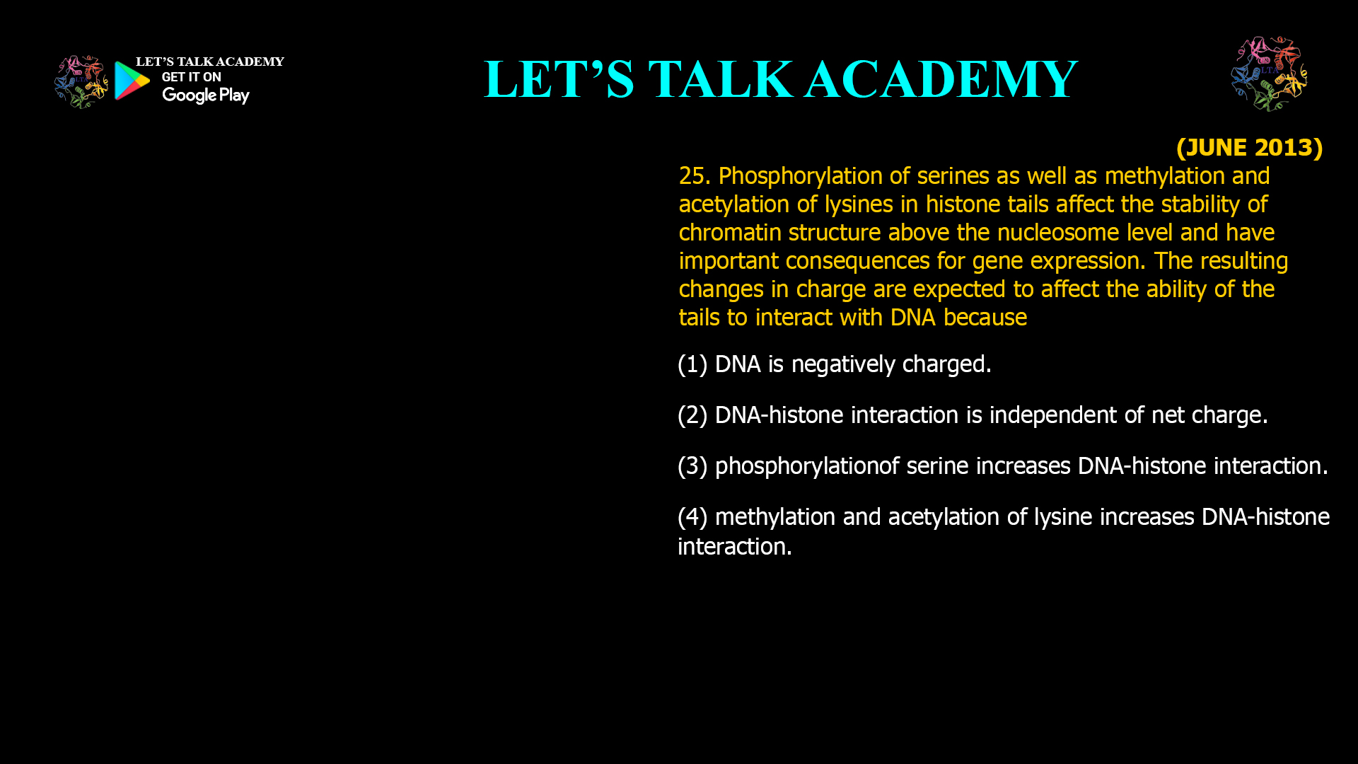 25. Phosphorylation of serines as well as methylation and acetylation of lysines in histone tails affect the stability of chromatin structure above the nucleosome level and have important consequences for gene expression. The resulting changes in charge are expected to affect the ability of the tails to interact with DNA because (1) DNA is negatively charged. (2) DNA-histone interaction is independent of net charge. (3) phosphorylationof serine increases DNA-histone interaction. (4) methylation and acetylation of lysine increases DNA-histone interaction.