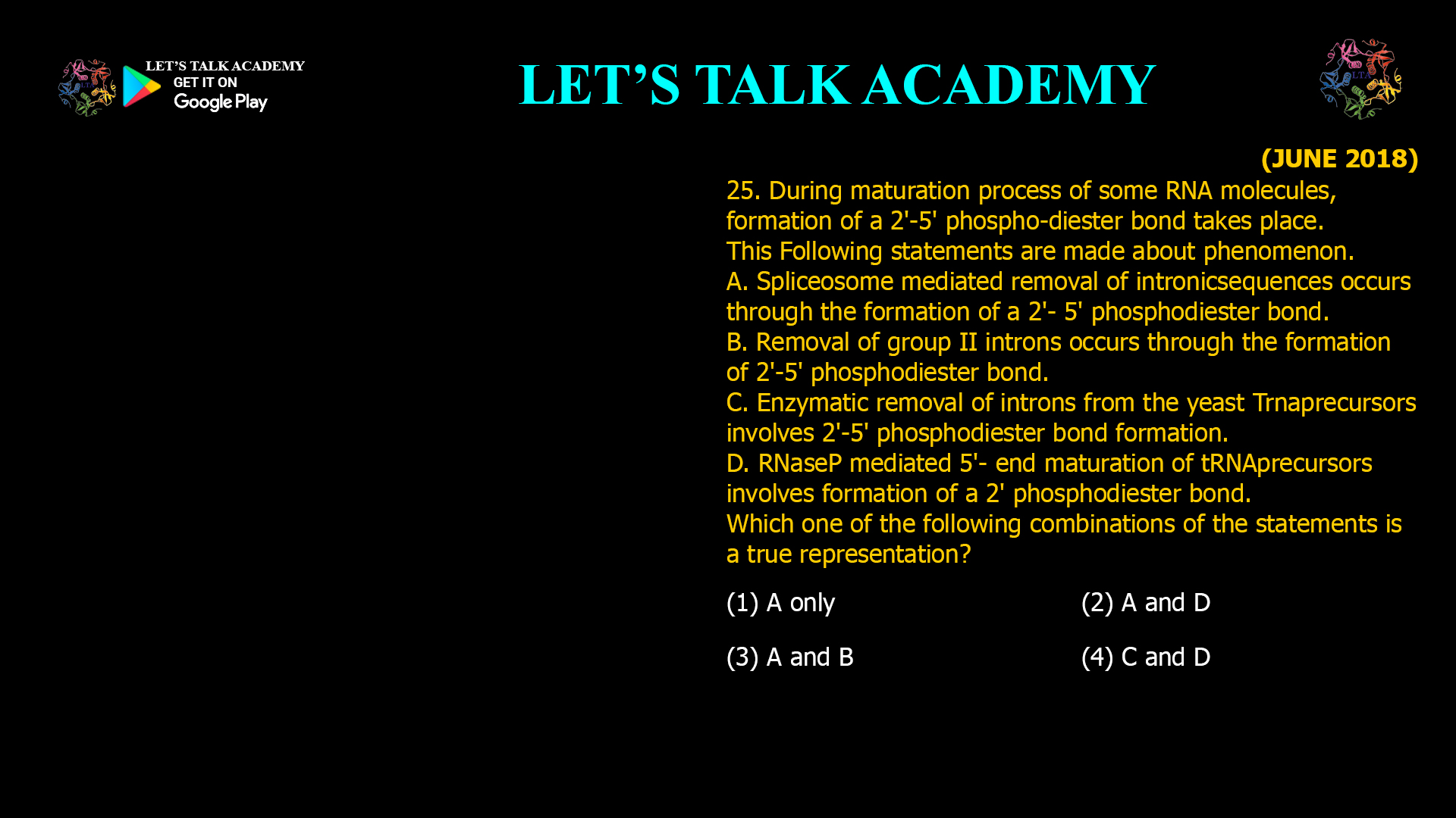 25. During maturation process of some RNA molecules, formation of a 2'-5' phospho-diester bond takes place. This Following statements are made about phenomenon. A. Spliceosome mediated removal of intronicsequences occurs through the formation of a 2'- 5' phosphodiester bond. B. Removal of group II introns occurs through the formation of 2'-5' phosphodiester bond. C. Enzymatic removal of introns from the yeast Trnaprecursors involves 2'-5' phosphodiester bond formation. D. RNaseP mediated 5'- end maturation of tRNAprecursors involves formation of a 2' phosphodiester bond. Which one of the following combinations of the statements is a true representation? (1) A only (2) A and D (3) A and B (4) C and D
