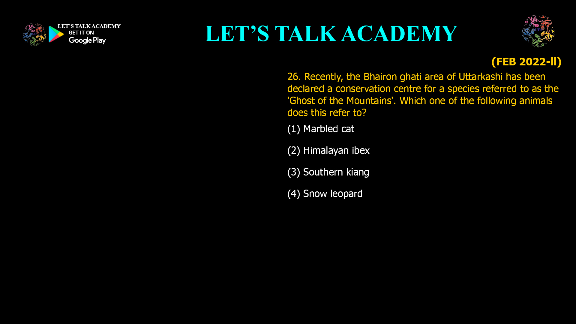 Recently, the Bhairon ghati area of Uttarkashi has been declared a conservation centre for a species referred to as the 'Ghost of the Mountains'. Which one of the following animals does this refer to? (1) Marbled cat (2) Himalayan ibex (3) Southern kiang (4) Snow leopard