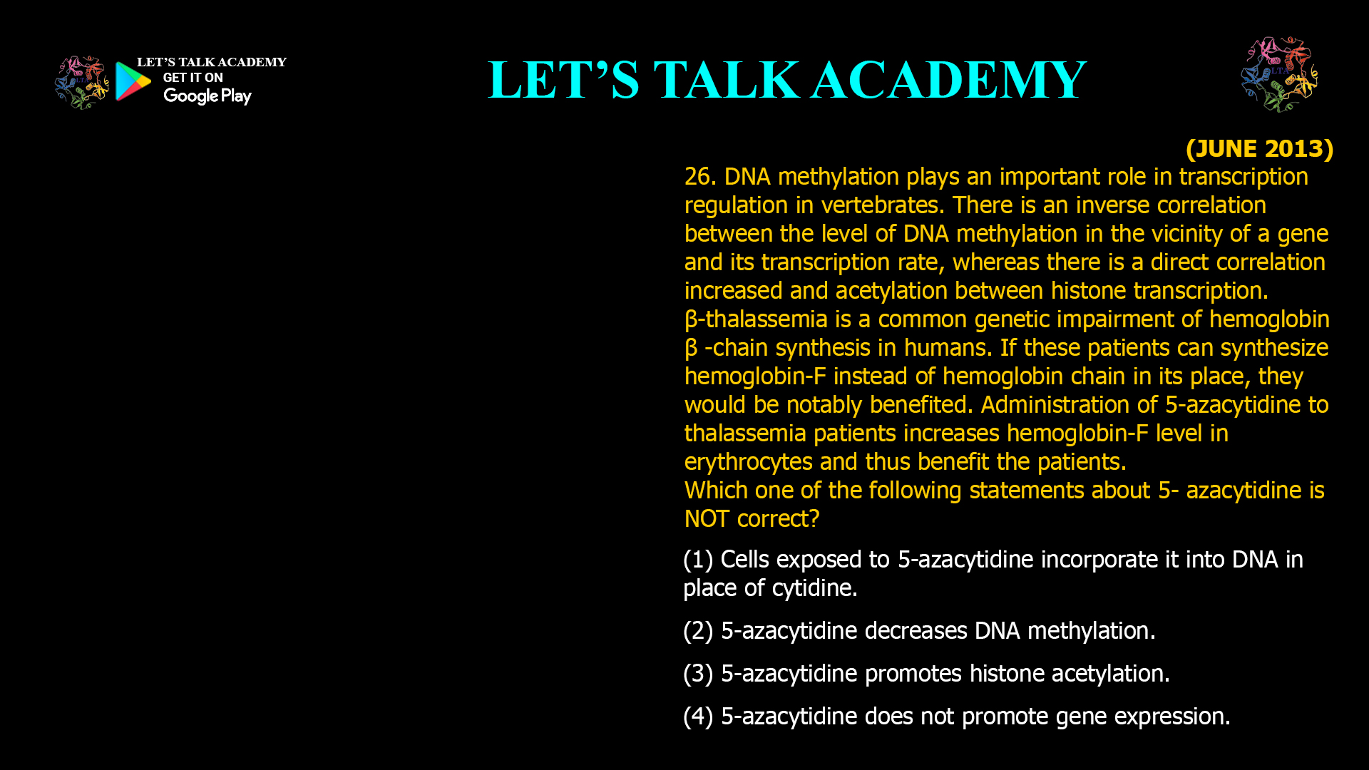 26. DNA methylation plays an important role in transcription regulation in vertebrates. There is an inverse correlation between the level of DNA methylation in the vicinity of a gene and its transcription rate, whereas there is a direct correlation increased and acetylation between histone transcription. β-thalassemia is a common genetic impairment of hemoglobin β -chain synthesis in humans. If these patients can synthesize hemoglobin-F instead of hemoglobin chain in its place, they would be notably benefited. Administration of 5-azacytidine to thalassemia patients increases hemoglobin-F level in erythrocytes and thus benefit the patients. Which one of the following statements about 5- azacytidine is NOT correct? (1) Cells exposed to 5-azacytidine incorporate it into DNA in place of cytidine. (2) 5-azacytidine decreases DNA methylation. (3) 5-azacytidine promotes histone acetylation. (4) 5-azacytidine does not promote gene expression.
