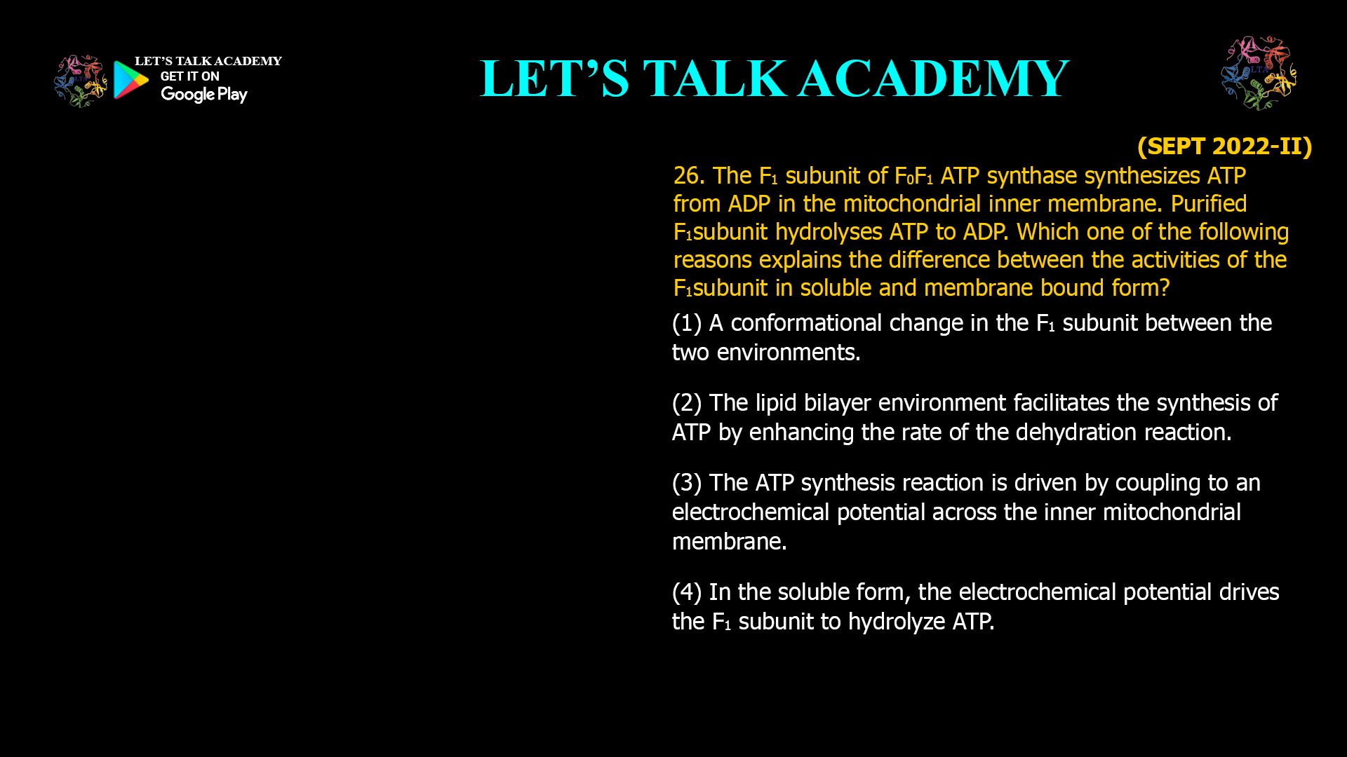 26. The F1 subunit of F0F1 ATP synthase synthesizes ATP from ADP in the mitochondrial inner membrane. Purified F1 subunit hydrolyses ATP to ADP. Which one of the following reasons explains the difference between the activities of the F1 subunit in soluble and membrane bound form? (1) A conformational change in the F1 subunit between the two environments. (2) The lipid bilayer environment facilitates the synthesis of ATP by enhancing the rate of the dehydration reaction. (3) The ATP synthesis reaction is driven by coupling to an electrochemical potential across the inner mitochondrial membrane. (4) In the soluble form, the electrochemical potential drives the F1 subunit to hydrolyze ATP.