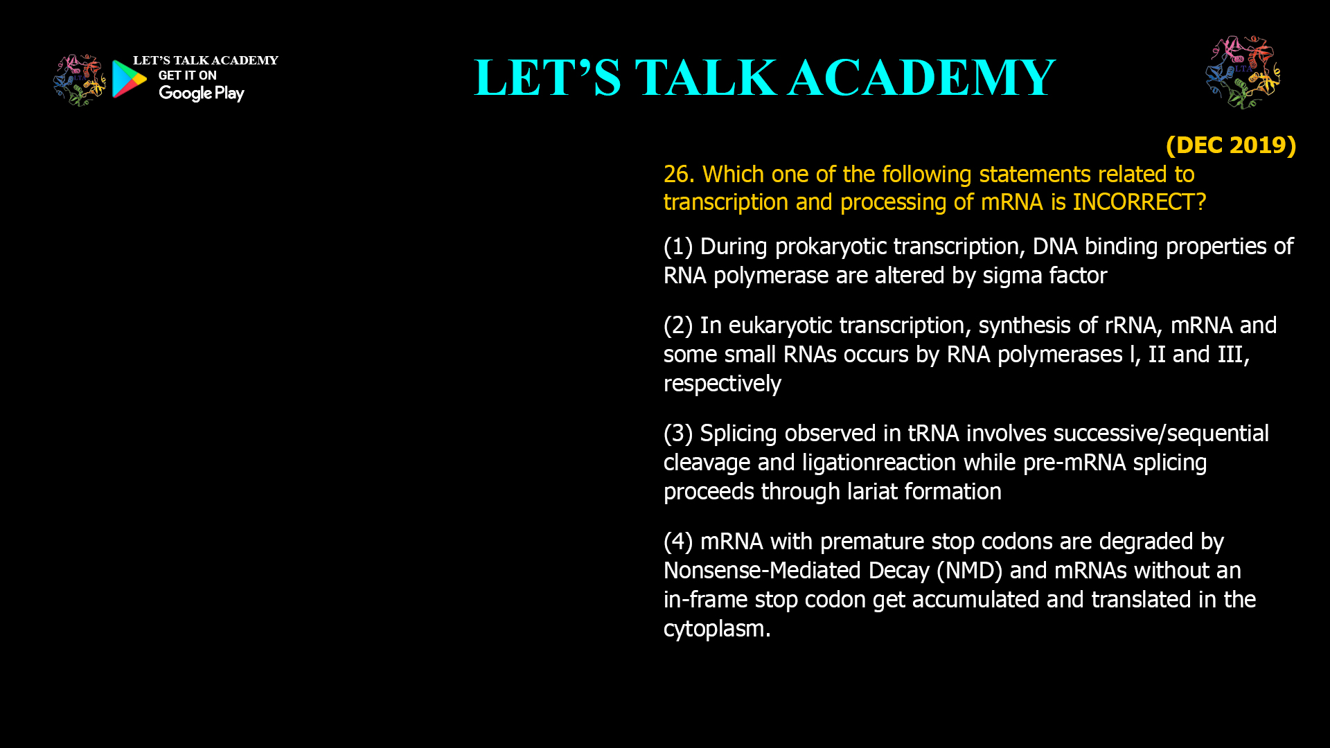 26. Which one of the following statements related to transcription and processing of mRNA is INCORRECT? (1) During prokaryotic transcription, DNA binding properties of RNA polymerase are altered by sigma factor (2) In eukaryotic transcription, synthesis of rRNA, mRNA and some small RNAs occurs by RNA polymerases l, II and III, respectively (3) Splicing observed in tRNA involves successive/sequential cleavage and ligationreaction while pre-mRNA splicing proceeds through lariat formation (4) mRNA with premature stop codons are degradedby Nonsense-Mediated Decay (NMD) and mRNAs without an in-frame stop codon get accumulated and translated in the cytoplasm.