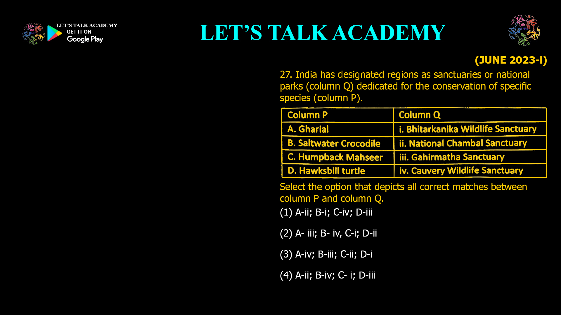 27. India has designated regions as sanctuaries or national parks (column Q) dedicated for the conservation of specific species (column P). Select the option that depicts all correct matches between column P and column Q. (1) A-ii; B-i; C-iv; D-iii (2) A- iii; B- iv, C-i; D-ii (3) A-iv; B-iii; C-ii; D-i (4) A-ii; B-iv; C- i; D-iii
