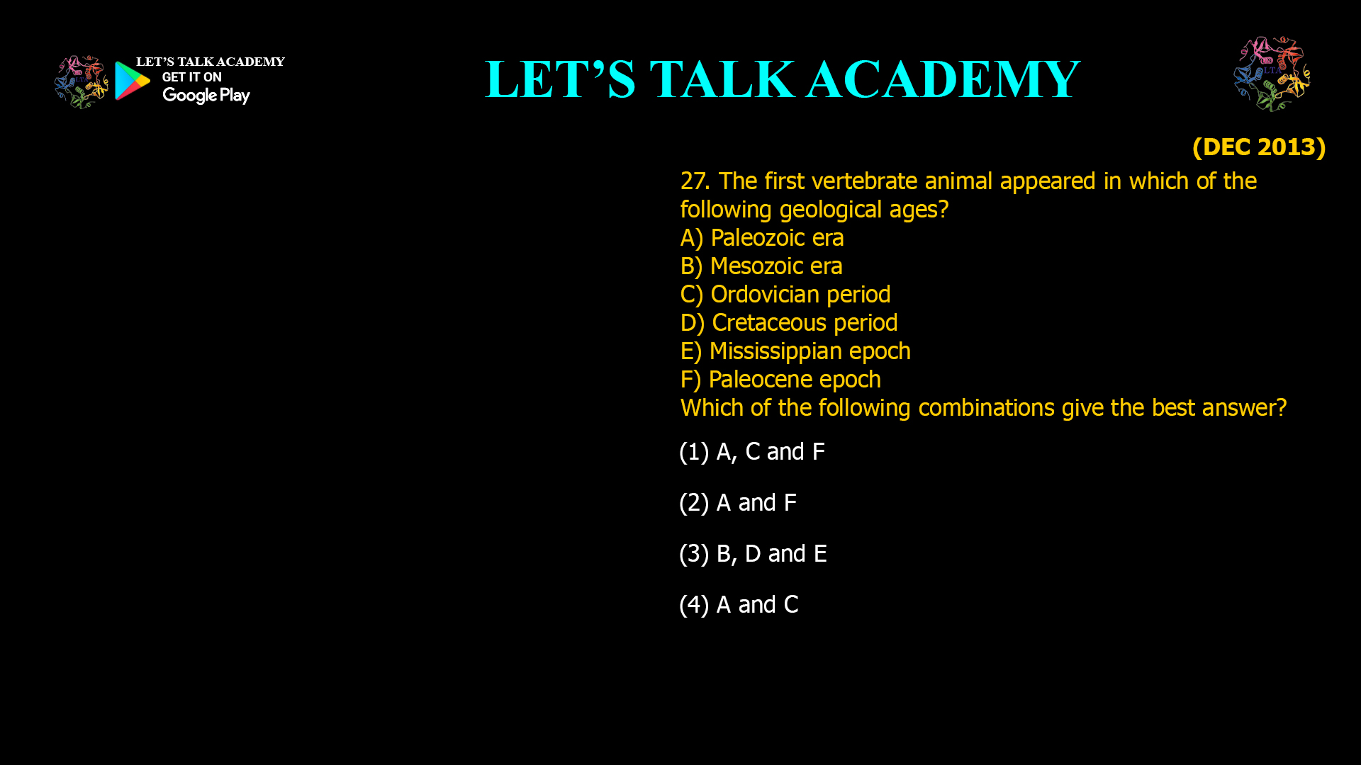 The first vertebrate animal appeared in which of the following geological ages? A) Paleozoic era B) Mesozoic era C) Ordovician period D) Cretaceous period E) Mississippian epoch F) Paleocene epoch Which of the following combinations give the best answer? (1) A, C and F (2) A and F (3) B, D and E (4) A and C