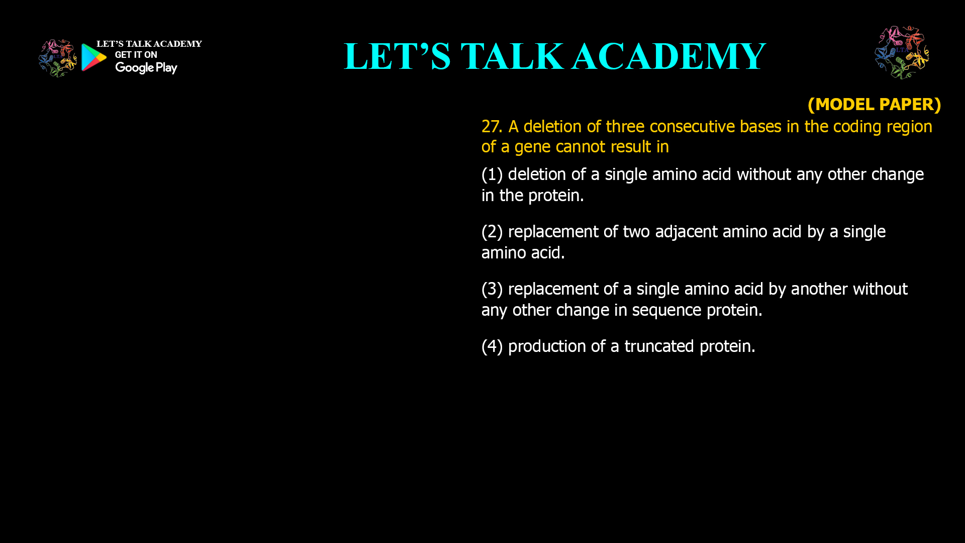 A deletion of three consecutive bases in the coding region of a gene cannot result in (1) deletion of a single amino acid without any other change in the protein. (2) replacement of two adjacent amino acid by a single amino acid. (3) replacement of a single amino acid by another without any other change in sequence protein. (4) production ofa truncated protein.