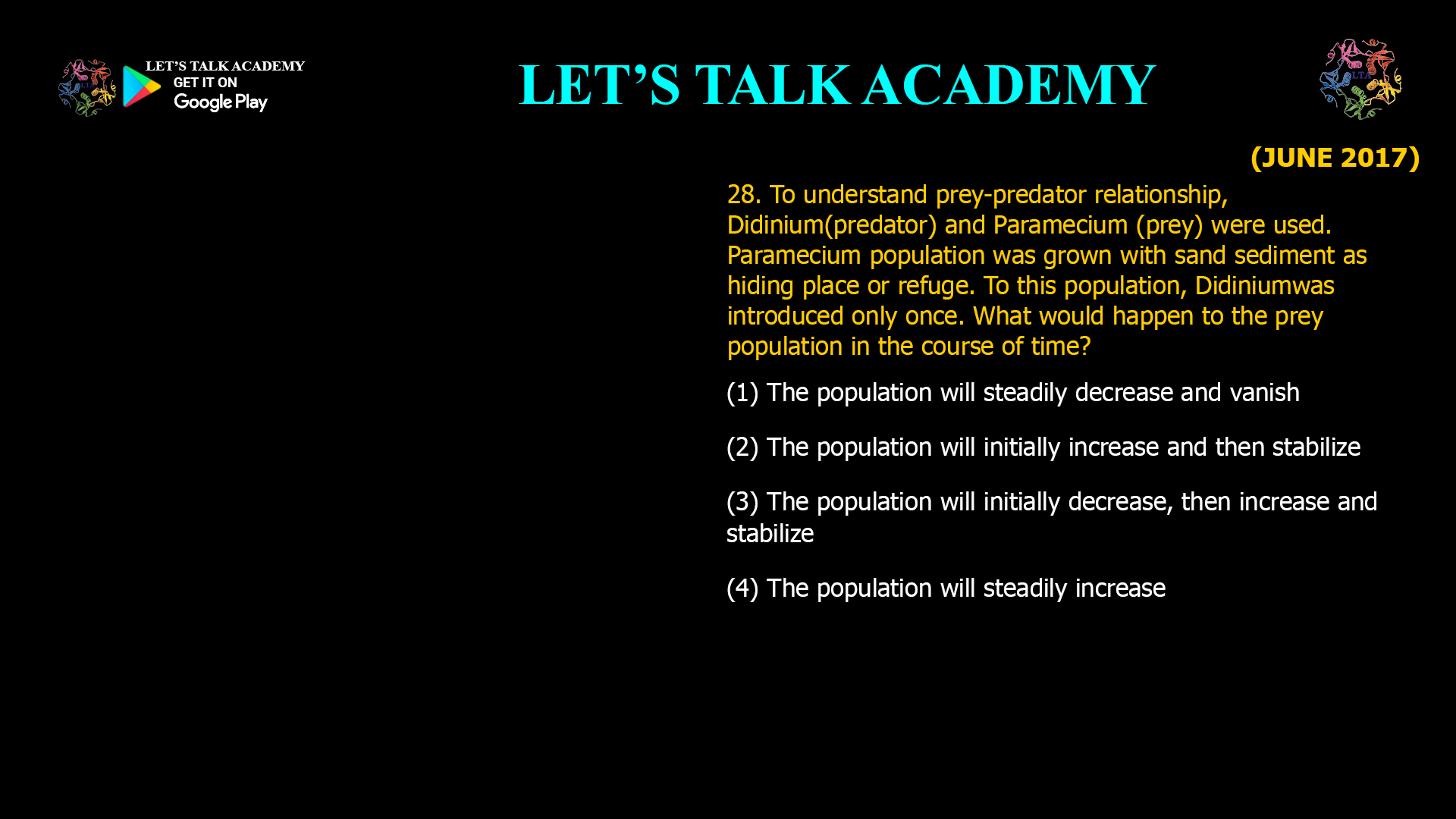 To understand prey-predator relationship, Didinium(predator) and Paramecium (prey) were used. Paramecium population was grown with sand sediment as hiding place or refuge. To this population, Didiniumwas introduced only once. What would happen to the prey population in the course of time? (1) The population will steadily decrease and vanish (2) The population will initially increase and then stabilize (3) The population will initially decrease, then increase and stabilize (4) The population will steadily increase
