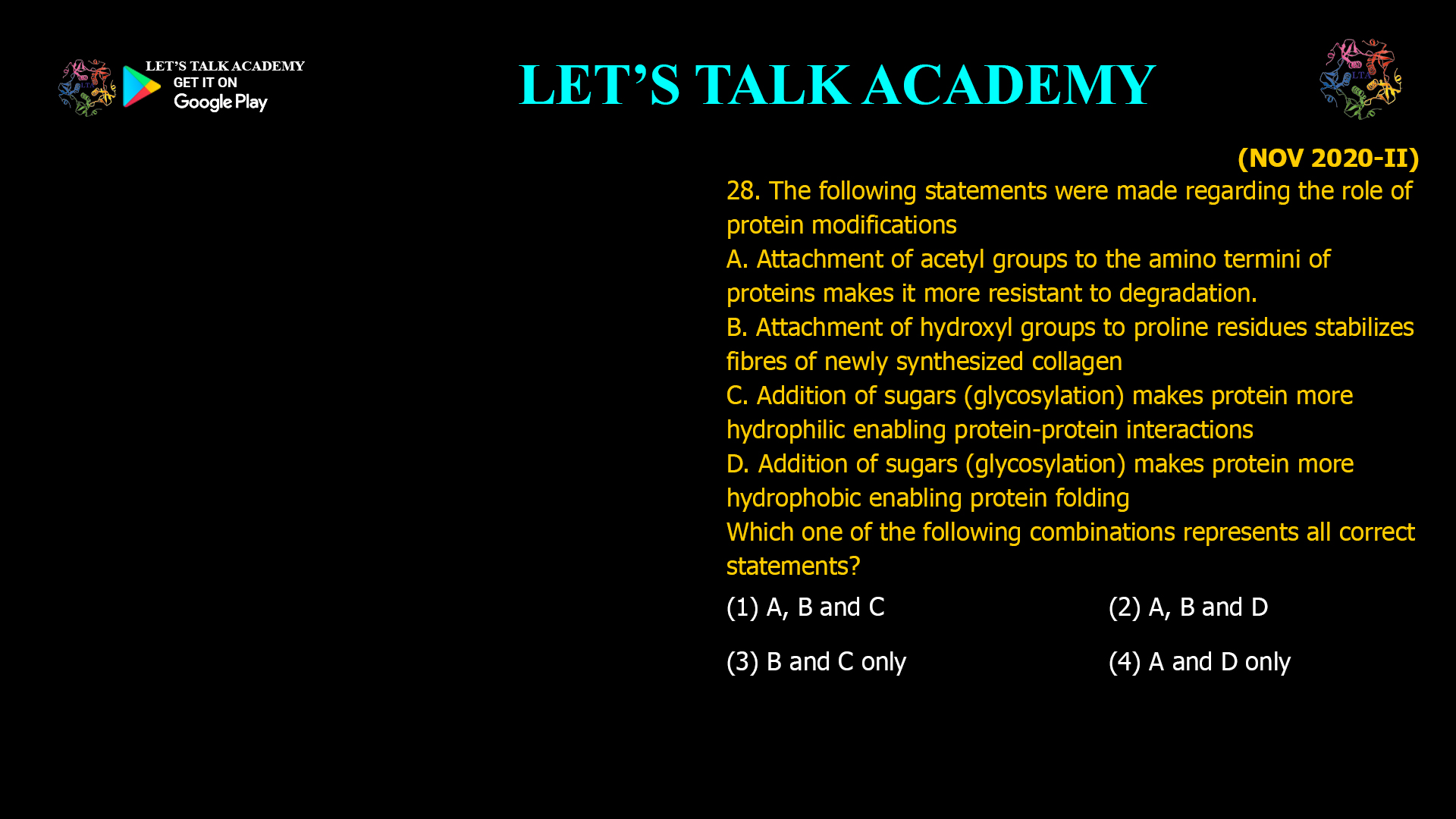 The following statements were made regarding the role of protein modifications A. Attachment of acetyl groups to the amino termini of proteins makes it more resistant to degradation. B. Attachment of hydroxyl groups to proline residues stabilizes fibres of newly synthesized collagen C. Addition of sugars (glycosylation) makes protein more hydrophilic enabling protein-protein interactions D. Addition of sugars (glycosylation) makes protein more hydrophobic enabling protein folding Which one of the following combinations represents all correct statements? (1) A, B and C       (2) A, B and D (3) B and C only   (4) A and D only