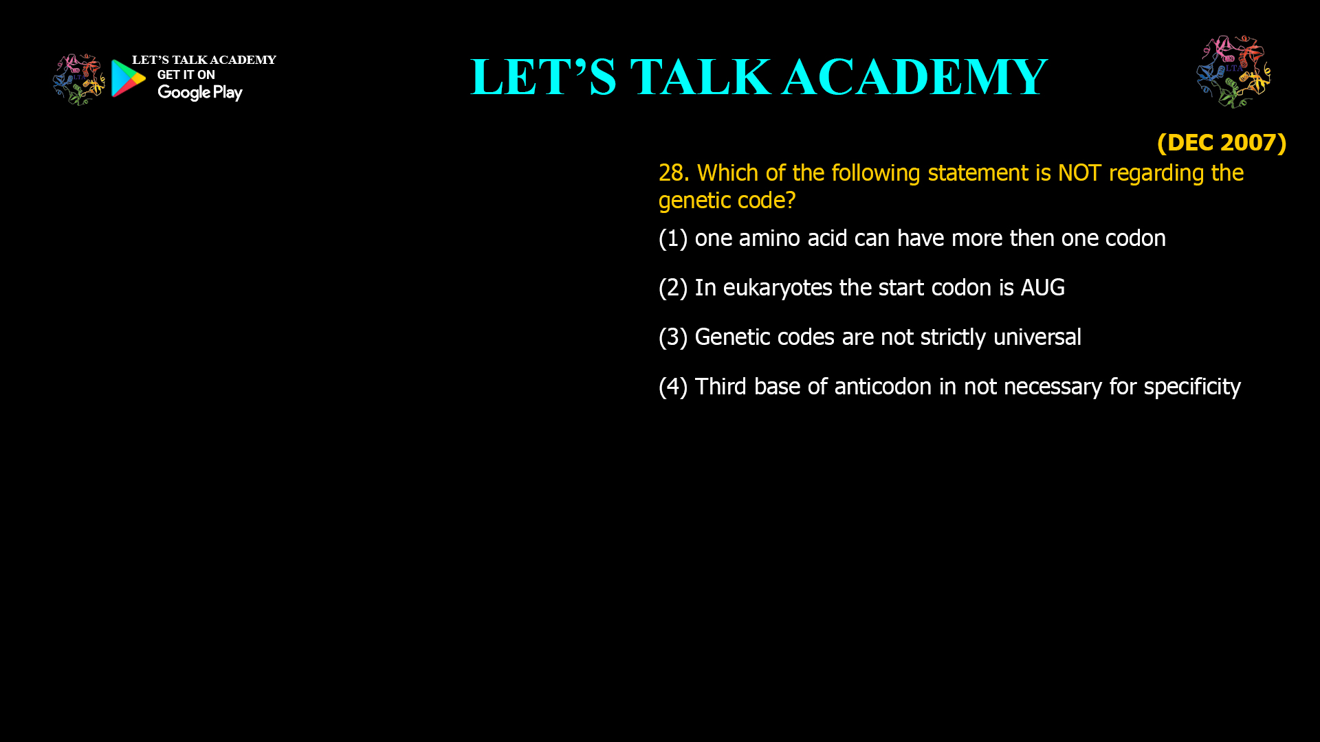 Which of the following statement is NOT regarding the genetic code? (1) one amino acid can have more then one codon (2) In eukaryotes the start codon is AUG (3) Genetic codes are not strictly universal (4) Third base of anticodon in not necessary for specificity 