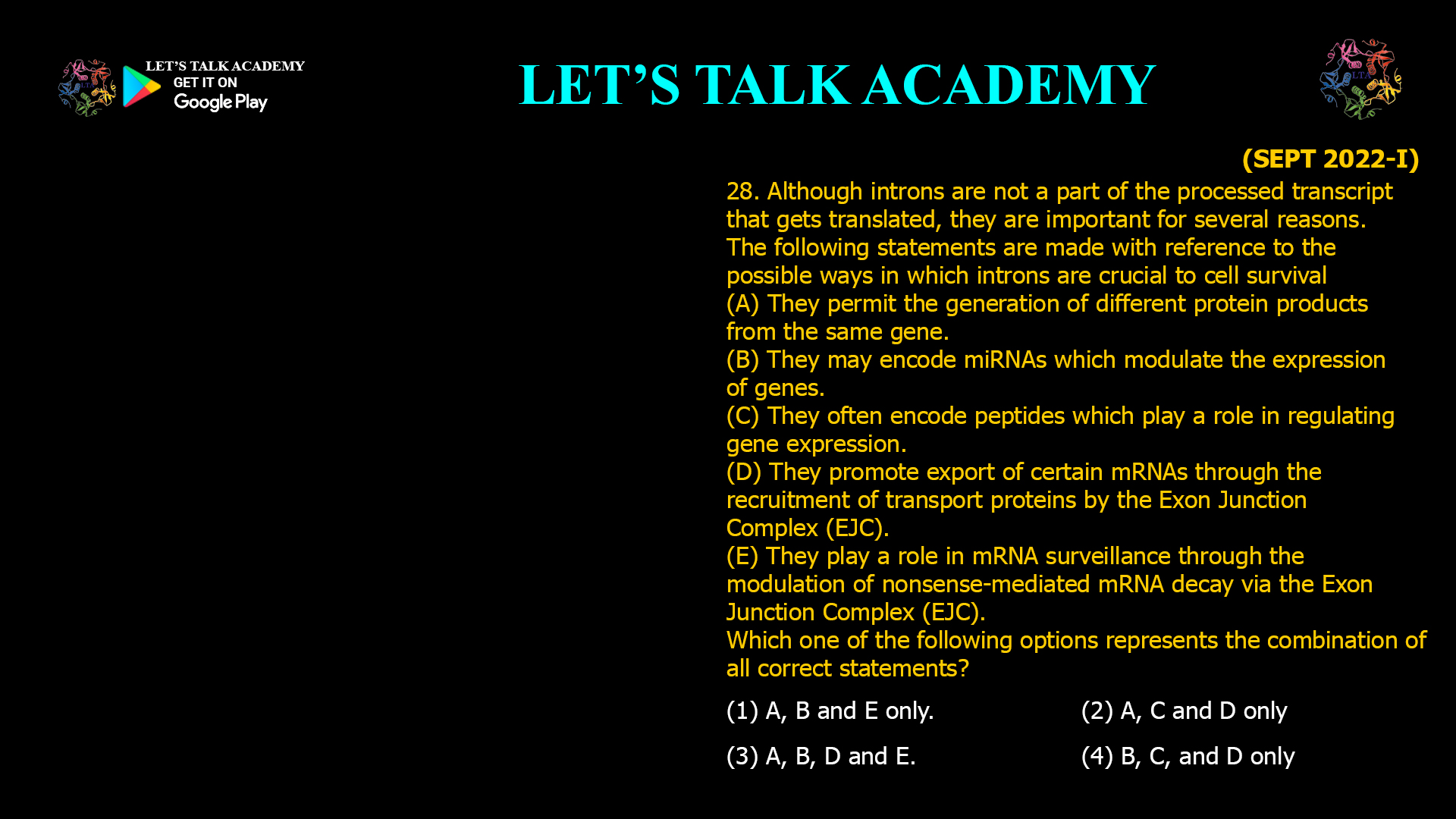 Although introns are not a part of the processed transcript that gets translated, they are important for several reasons. The following statements are made with reference to the possible ways in which introns are crucial to cell survival (A) They permit the generation of different protein products from the same gene. (B) They may encode miRNAs which modulate the expression of genes. (C) They often encode peptides which play a role in regulating gene expression. (D) They promote export of certain mRNAs through the recruitment of transport proteins by the Exon Junction Complex (EJC).