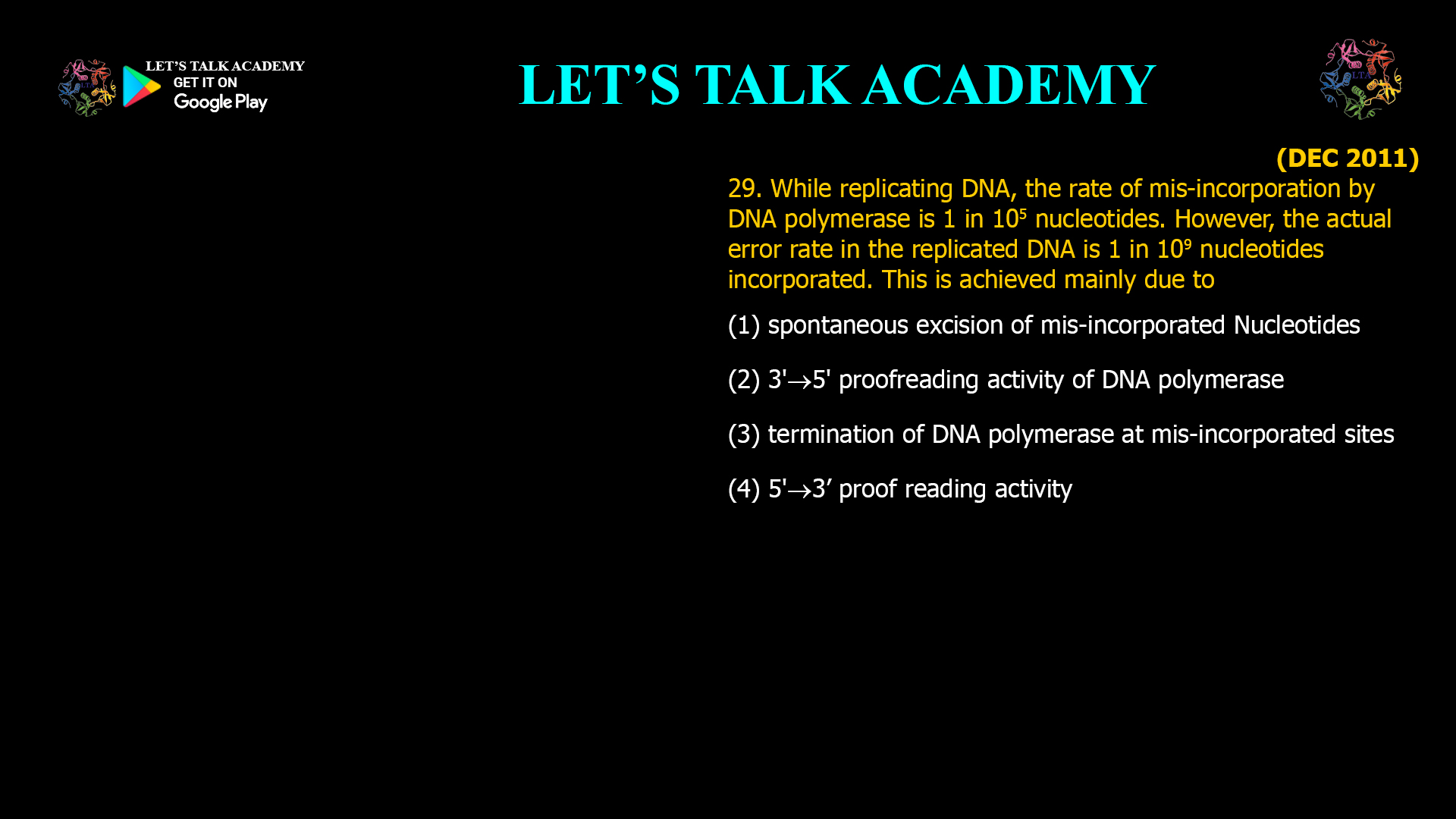 29. While replicating DNA, the rate of mis-incorporation by DNA polymerase is 1 in 105 nucleotides. However, the actual error rate in the replicated DNA is 1 in 109nucleotides incorporated. This is achieved mainly due to (1) spontaneousexcision of mis-incorporated Nucleotides (2) 3'5' proofreading activity of DNA polymerase (3) termination of DNA polymerase at mis-incorporated sites (4) 5'3’ proof reading activity