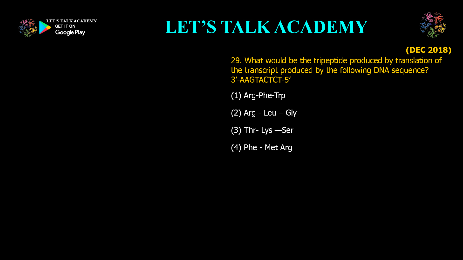 What would be the tripeptide produced by translation of the transcript produced by the following DNA sequence? 3’-AAGTACTCT-5’ (1) Arg-Phe-Trp        (2) Arg - Leu – Gly (3) Thr- Lys —Ser     (4) Phe - Met Arg  