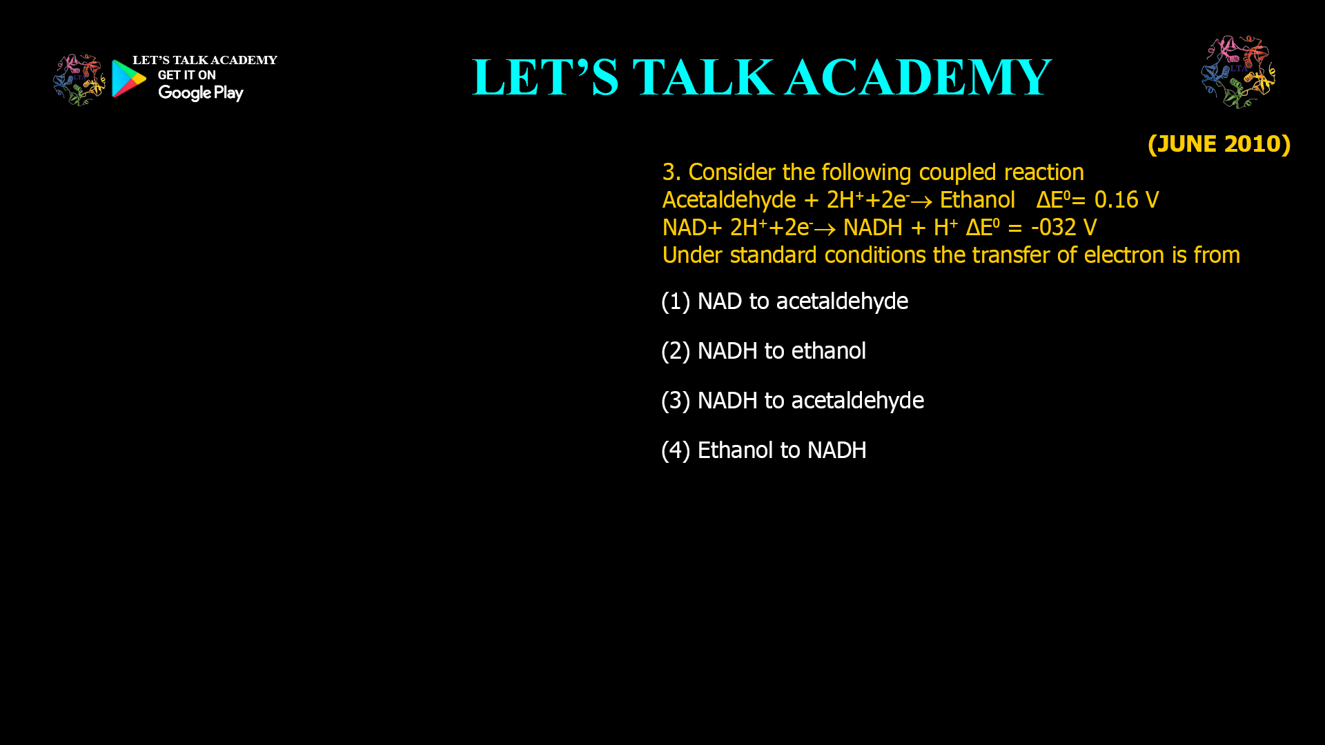 3. Consider the following coupled reaction Acetaldehyde + 2H++2e-  Ethanol ΔE0= 0.16 V NAD+ 2H++2e-  NADH + H+ ΔE0 = -032 V Under standard conditions the transfer of electron is from (1) NAD to acetaldehyde (2) NADH to ethanol (3) NADH to acetaldehyde (4) Ethanol to NADH
