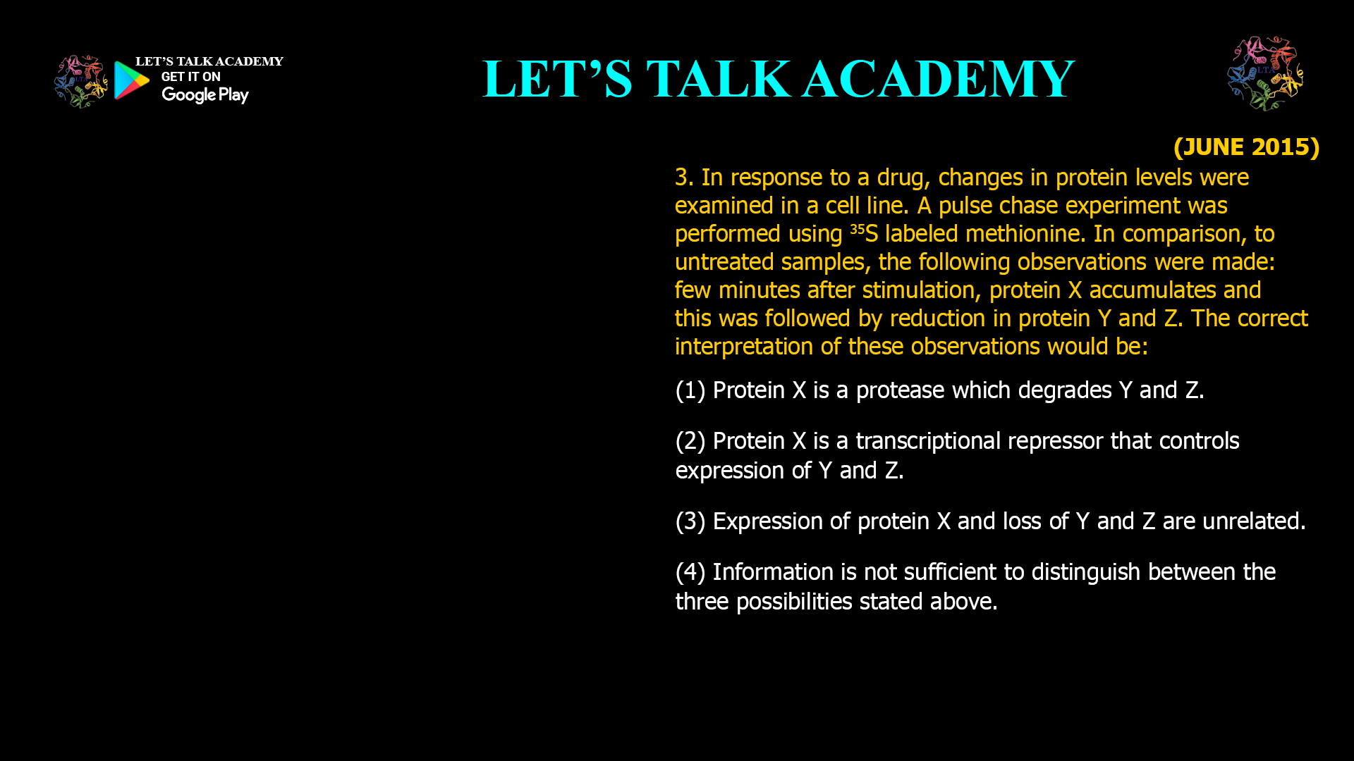 3. In response to a drug, changes in protein levels wereexamined in a cell line. A pulse chase experiment wasperformed using labeled methionine. In comparison, to untreated samples, the following observations weremade: few minutes after stimulation, protein Xaccumulates and this was followed by reduction inprotein Y and Z. The correct interpretation of theseobservations would be: (1) Protein X is a protease which degrades Y and Z. (2) Protein X is a transcriptional repressor that controlsexpression of Y and Z. (3) Expression of protein X and loss of Y and Z areunrelated. (4) Information is not sufficient to distinguish betweenthe three possibilities stated above.