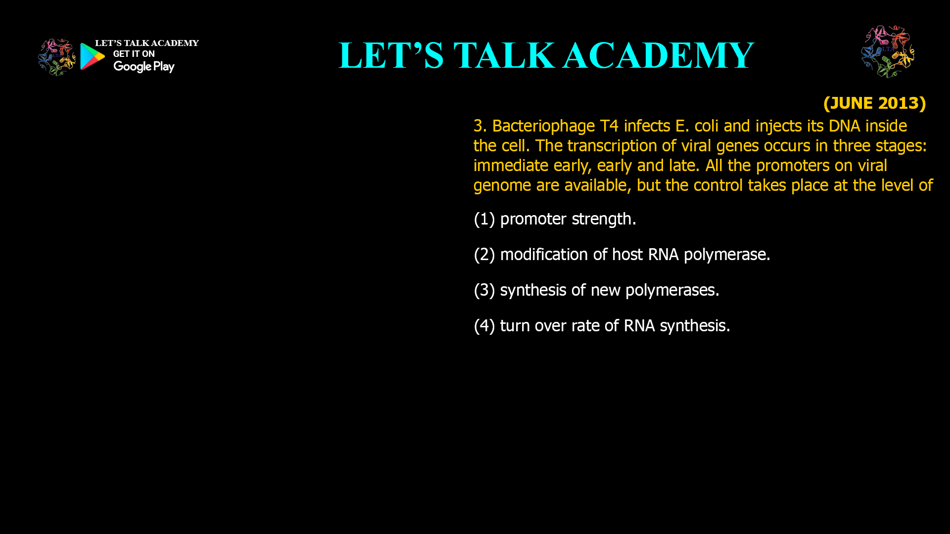 3. Bacteriophage T4 infects E. coli and injects its DNA inside the cell. The transcription of viral genes occurs in three stages: immediate early, early and late. All the promoters on viral genome are available, but the control takes place at the level of (1) promoter strength. (2) modification of host RNA polymerase. (3) synthesis of new polymerases. (4) turn over rate of RNA synthesis.