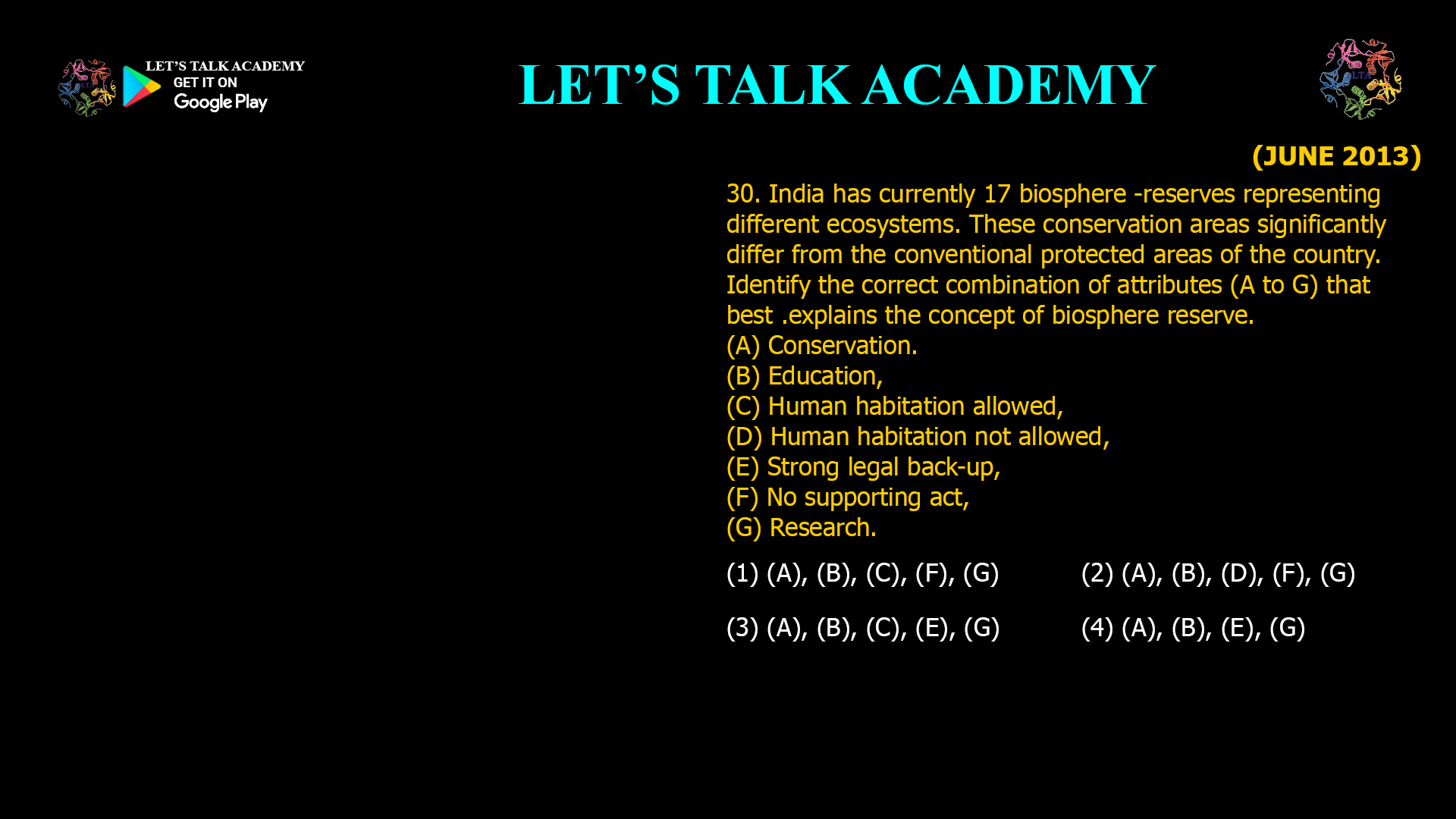 India has currently 17 biosphere -reserves representing different ecosystems. These conservation areas significantly differ from the conventional protected areas of the country. Identify the correct combination of attributes (A to G) that best .explains the concept of biosphere reserve. (A) Conservation. (B) Education, (C) Human habitation allowed, (D) Human habitation not allowed, (E) Strong legal back-up, (F) No supporting act, (G) Research. (1) (A), (B), (C), (F), (G) (2) (A), (B), (D), (F), (G) (3) (A), (B), (C), (E), (G) (4) (A), (B), (E), (G)