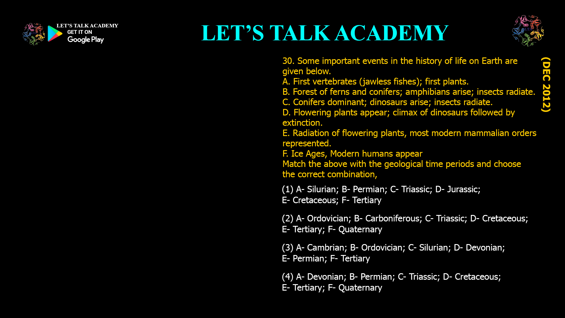 Some important events in the history of life on Earth are given below. A. First vertebrates (jawless fishes); first plants. B. Forest of ferns and conifers; amphibians arise; insects radiate. C. Conifers dominant; dinosaurs arise; insects radiate. D. Flowering plants appear; climax of dinosaurs followed by extinction. E. Radiation of flowering plants, most modern mammalian orders represented. F. Ice Ages, Modern humans appear Match the above with the geological time periods and choose the correct combination, (1) A- Silurian; B- Permian; C- Triassic; D- Jurassic; E- Cretaceous; F- Tertiary (2) A- Ordovician; B- Carboniferous; C- Triassic; D- Cretaceous; E- Tertiary; F- Quaternary (3) A- Cambrian; B- Ordovician; C- Silurian; D- Devonian; E- Permian; F- Tertiary (4) A- Devonian; B- Permian; C- Triassic; D- Cretaceous; E- Tertiary; F- Quaternary
