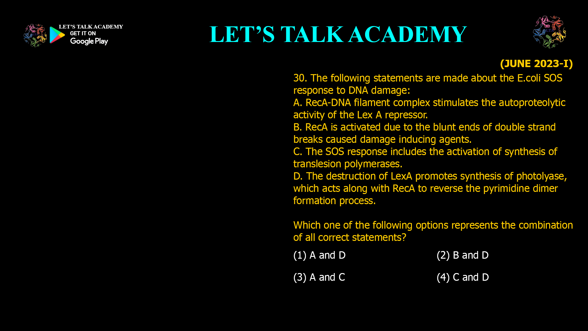The following statements are made about the E.coli SOS response to DNA damage: A. RecA-DNA filament complex stimulates the autoproteolytic activity of the Lex A repressor. B. RecA is activated due to the blunt ends of double strand breaks caused damage inducing agents. C. The SOS response includes the activation of synthesis of translesion polymerases. D. The destruction of LexA promotes synthesis of photolyase, which acts along with RecA to reverse the pyrimidine dimer formation process. Which one of the following options represents the combination of all correct statements? (1) A and D (2) B and D (3) A and C (4) C and D