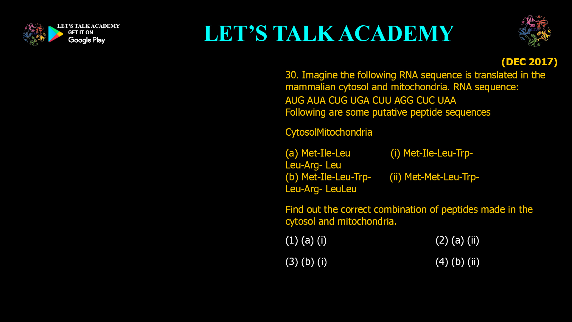 Imagine the following RNA sequence is translated in the mammalian cytosol and mitochondria. RNA sequence: AUG AUA CUG UGA CUU AGG CUC UAA Following are some putative peptide sequences CytosolMitochondria (a) Met-Ile-Leu             (i) Met-Ile-Leu-Trp- Leu-Arg- Leu (b) Met-Ile-Leu-Trp-     (ii) Met-Met-Leu-Trp- Leu-Arg- LeuLeu Find out the correct combination of peptides made in the cytosol and mitochondria. (1) (a) (i)                     (2) (a) (ii) (3) (b) (i)                     (4) (b) (ii) 