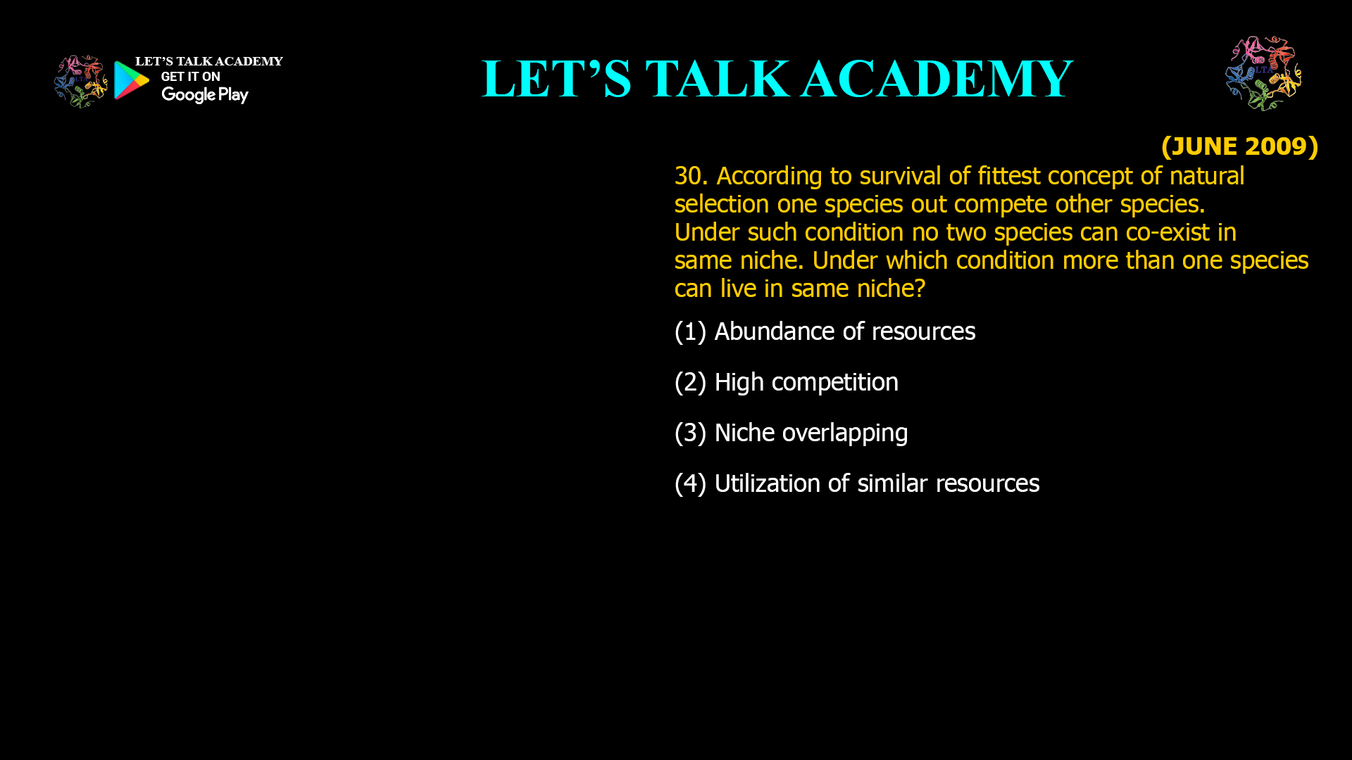 30. According to survival of fittest concept of natural selection one species out compete other species. Under such condition no two species can co-exist in same niche. Under which condition more than one species can live in same niche? (1) Abundance of resources (2) High competition (3) Niche overlapping (4) Utilization of similar resources