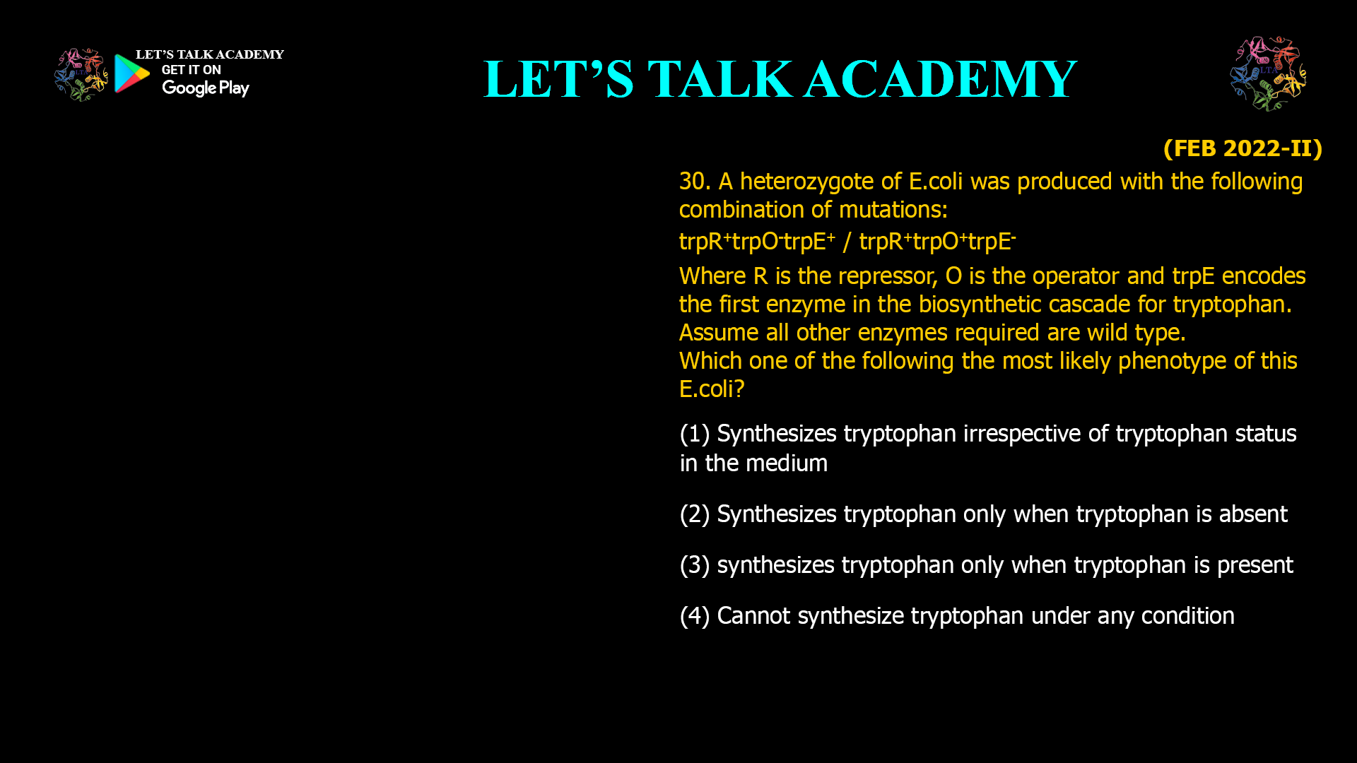 A heterozygote of E.coli was produced with the following combination of mutations: trpR+ trpO- trpE+ / trpR+ trpO+ trpE- Where R is the repressor, O is the operator and trpE encodes the first enzyme in the biosynthetic cascade for tryptophan. Assume all other enzymes required are wild type. Which one of the following the most likely phenotype of this E.coli? (1) Synthesizes tryptophan irrespective of tryptophan status in the medium (2) Synthesizes tryptophan only when tryptophan is absent (3) synthesizes tryptophan only when tryptophan is present (4) Cannot synthesize tryptophan under any condition
