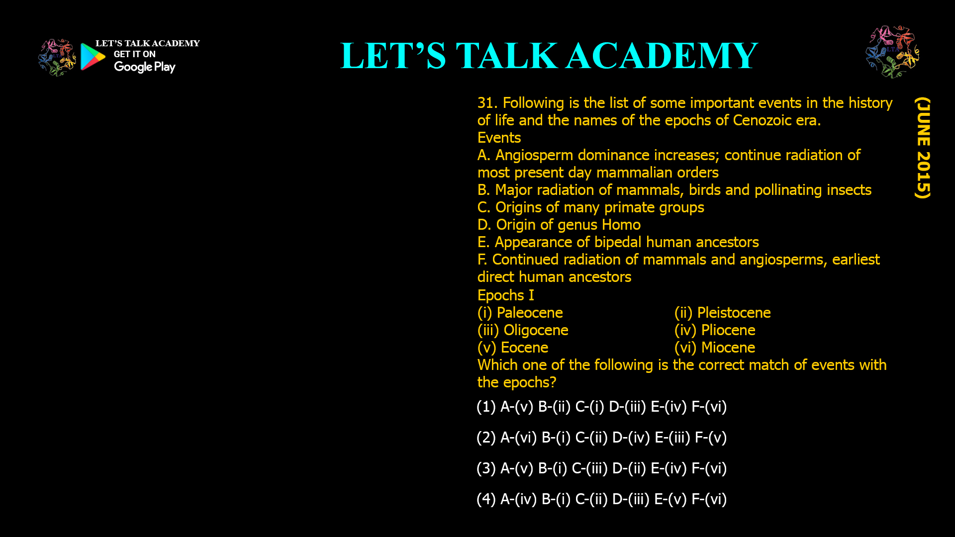 Following is the list of some important events in the history of life and the names of the epochs of Cenozoic era. Events A. Angiosperm dominance increases; continue radiation of most present day mammalian orders B. Major radiation of mammals, birds and pollinating insects C. Origins of many primate groups D. Origin of genus Homo E. Appearance of bipedal human ancestors F. Continued radiation of mammals and angiosperms, earliest direct human ancestors Epochs I (i) Paleocene (ii) Pleistocene (iii) Oligocene (iv) Pliocene (v) Eocene (vi) Miocene Which one of the following is the correct match of events with the epochs? (1) A-(v) B-(ii) C-(i) D-(iii) E-(iv) F-(vi) (2) A-(vi) B-(i) C-(ii) D-(iv) E-(iii) F-(v) (3) A-(v) B-(i) C-(iii) D-(ii) E-(iv) F-(vi) (4) A-(iv) B-(i) C-(ii) D-(iii) E-(v) F-(vi)