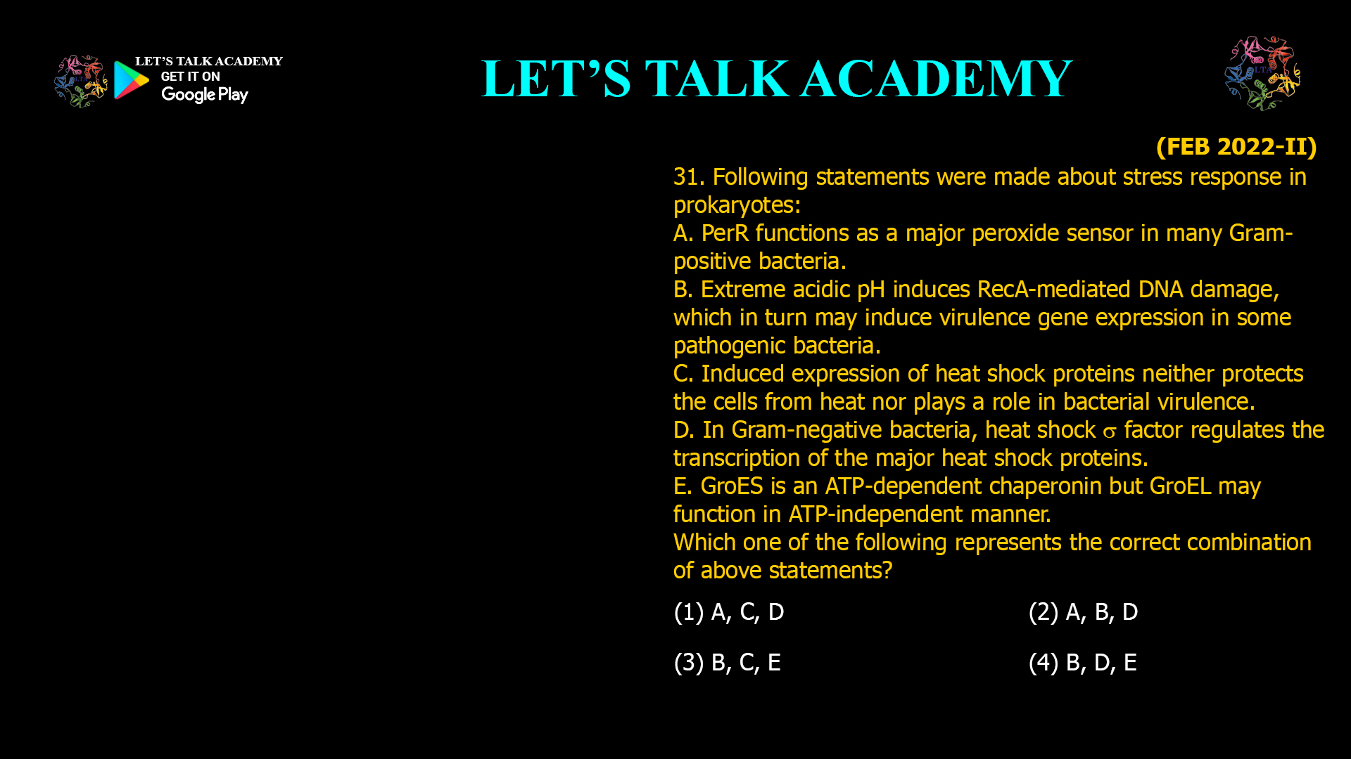 1. Following statements were made about stress response in prokaryotes: A. PerR functions as a major peroxide sensor in many Gram- positive bacteria. B. Extreme acidic pH induces RecA-mediated DNA damage, which in turn may induce Virulence gene expression in some pathogenic bacteria. C. Induced expression of heat shock proteins neither protects the cells from heat nor plays a role in D. In Gram-negative bacteria, heat shock factor regulates the transcription of the major heat shock E. GroES is an ATP-dependent chaperonin but GroELmay function in ATP-independent manner. Which one of the following represents the correct combination of above statements? (1) A, C, D (2) A, B, D (3) B, C, E (4) B, D, E