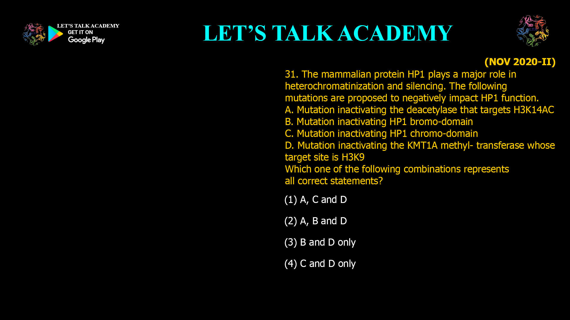 31. The mammalian protein HP1 plays a major role in heterochromatinization and silencing. The following mutations are proposed to negatively impact HP1 function. A. Mutation inactivating the deacetylase that targets H3K14AC B. Mutation inactivating HP1 bromo-domain C. Mutation inactivating HP1 chromo-domain D. Mutation inactivating the KMT1A methyl- transferase whose target site is H3K9 Which one of the following combinations represents all correct statements? (1) A, C and D (2) A, B and D (3) B and D only (4) C and D only
