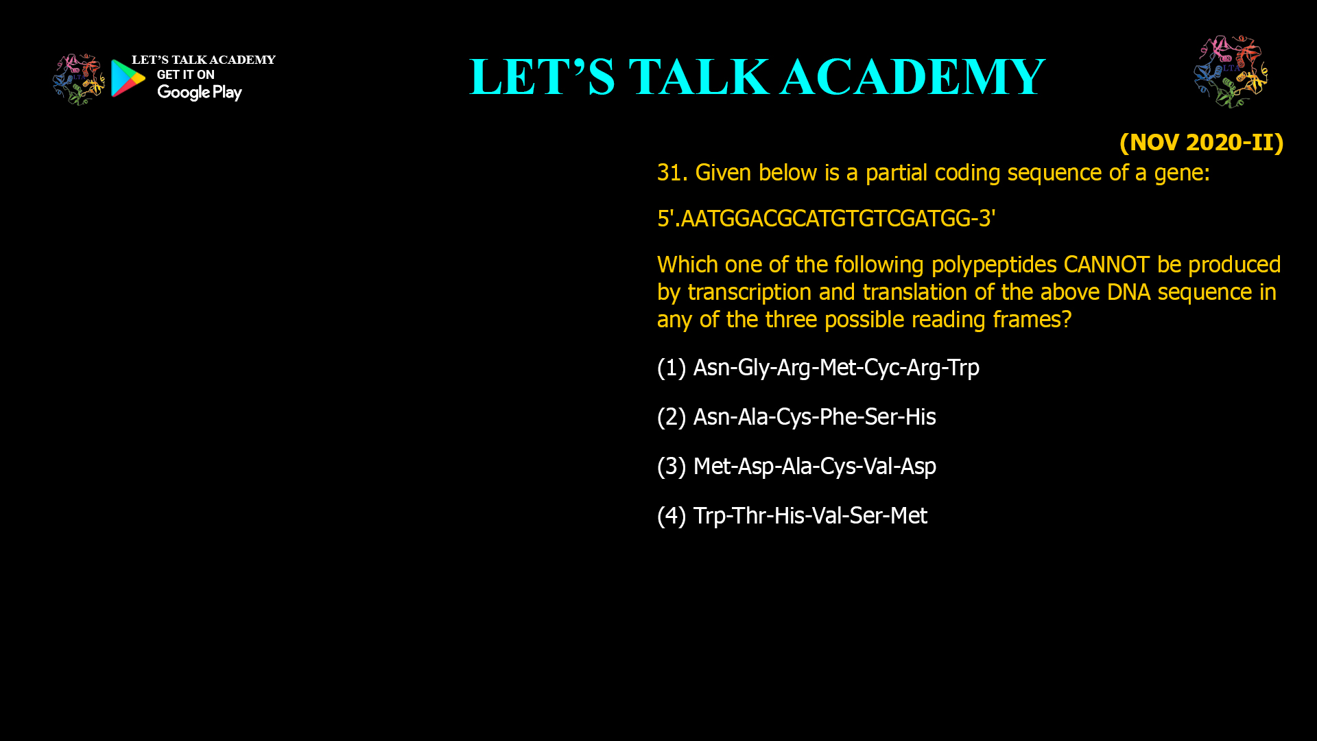 Given below is a partial coding sequence of a gene: 5'.AATGGACGCATGTGTCGATGG-3' Which one of the following polypeptides CANNOT be produced by transcription and translation of the above DNA sequence in any of the three possible reading frames? (1) Asn-Gly-Arg-Met-Cyc-Arg-Trp (2) Asn-Ala-Cys-Phe-Ser-His (3) Met-Asp-Ala-Cys-Val-Asp (4) Trp-Thr-His-Val-Ser-Met