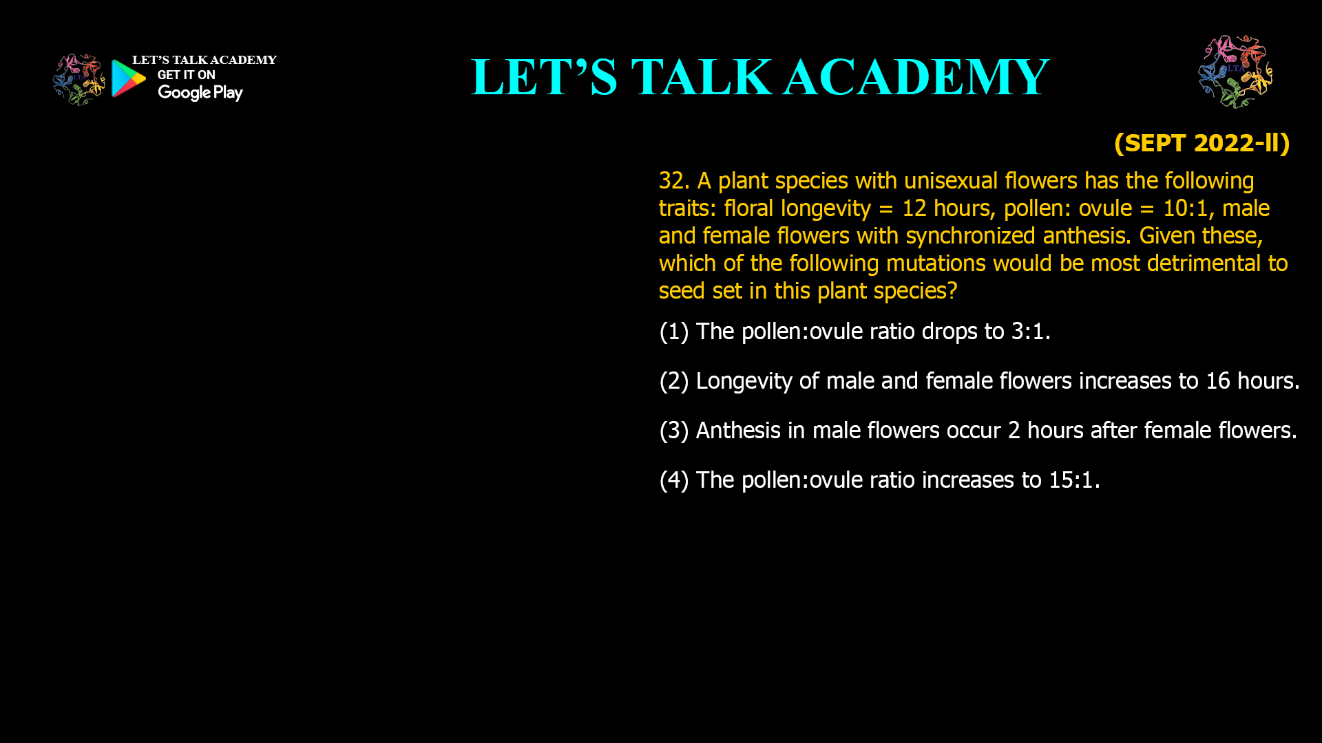 A plant species with unisexual flowers has the following traits: floral longevity = 12 hours, pollen: ovule = 10:1, male and female flowers with synchronized anthesis. Given these, which of the following mutations would be most detrimental to seed set in this plant species? (1) The pollen:ovule ratio drops to 3:1. (2) Longevity of male and female flowers increases to 16 hours. (3) Anthesis in male flowers occur 2 hours after female flowers. (4) The pollen:ovule ratio increases to 15:1.