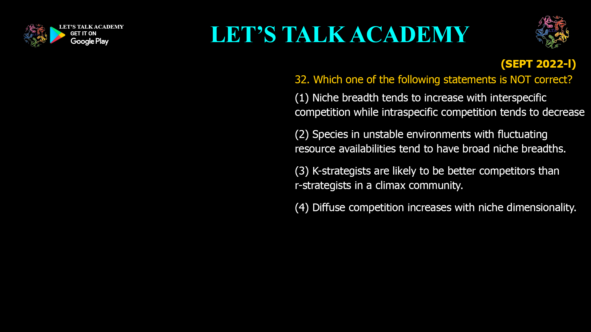 Which one of the following statements is NOT correct? (1) Niche breadth tends to increase with interspecific competition while intraspecific competition tends to decrease (2) Species in unstable environments with fluctuating resource availabilities tend to have broad niche breadths. (3) K-strategists are likely to be better competitors than r-strategists in a climax community. (4) Diffuse competition increases with niche dimensionality.