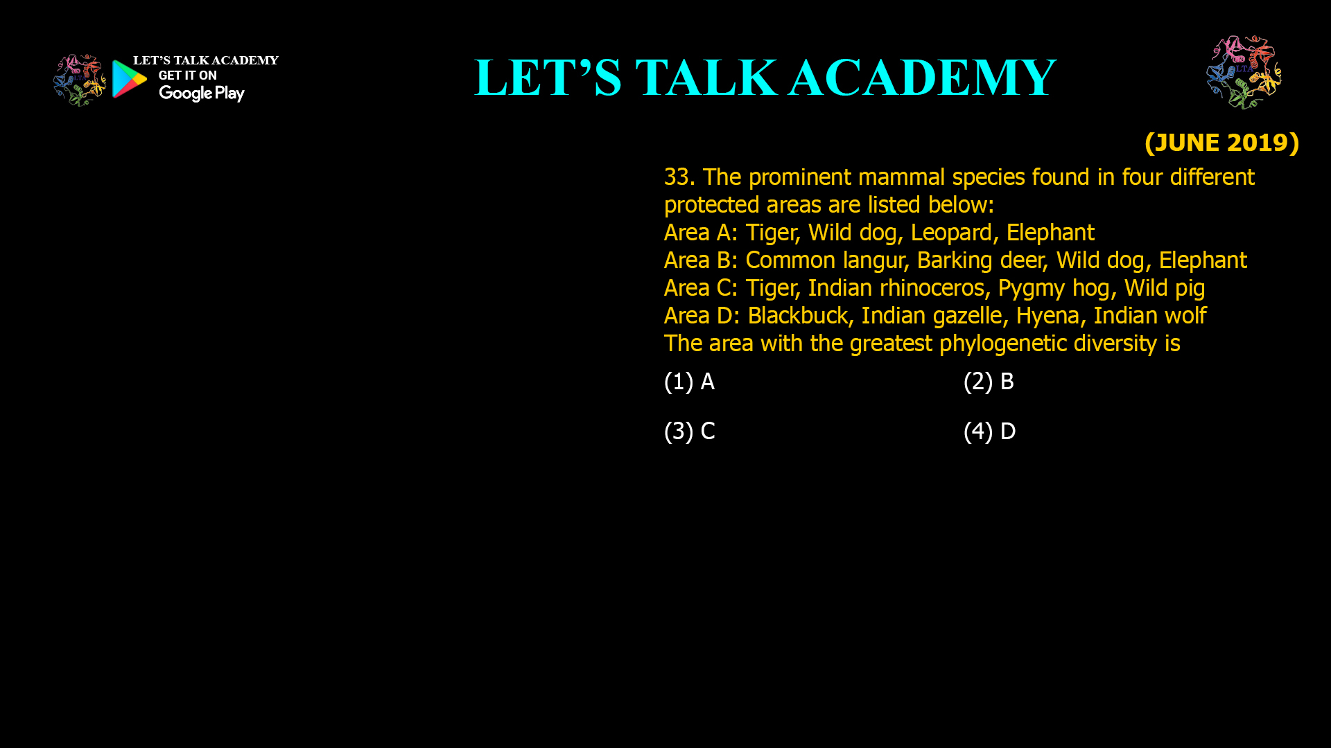 33. The prominent mammal species found in four different protected areas are listed below: Area A: Tiger, Wild dog, Leopard, Elephant Area B: Common langur, Barking deer, Wild dog, Elephant Area C: Tiger, Indian rhinoceros, Pygmy hog, Wild pig Area D: Blackbuck, Indian gazelle, Hyena, Indian wolf The area with the greatest phylogenetic diversity is (1) A                                                   (2) B (3) C                                                   (4) D