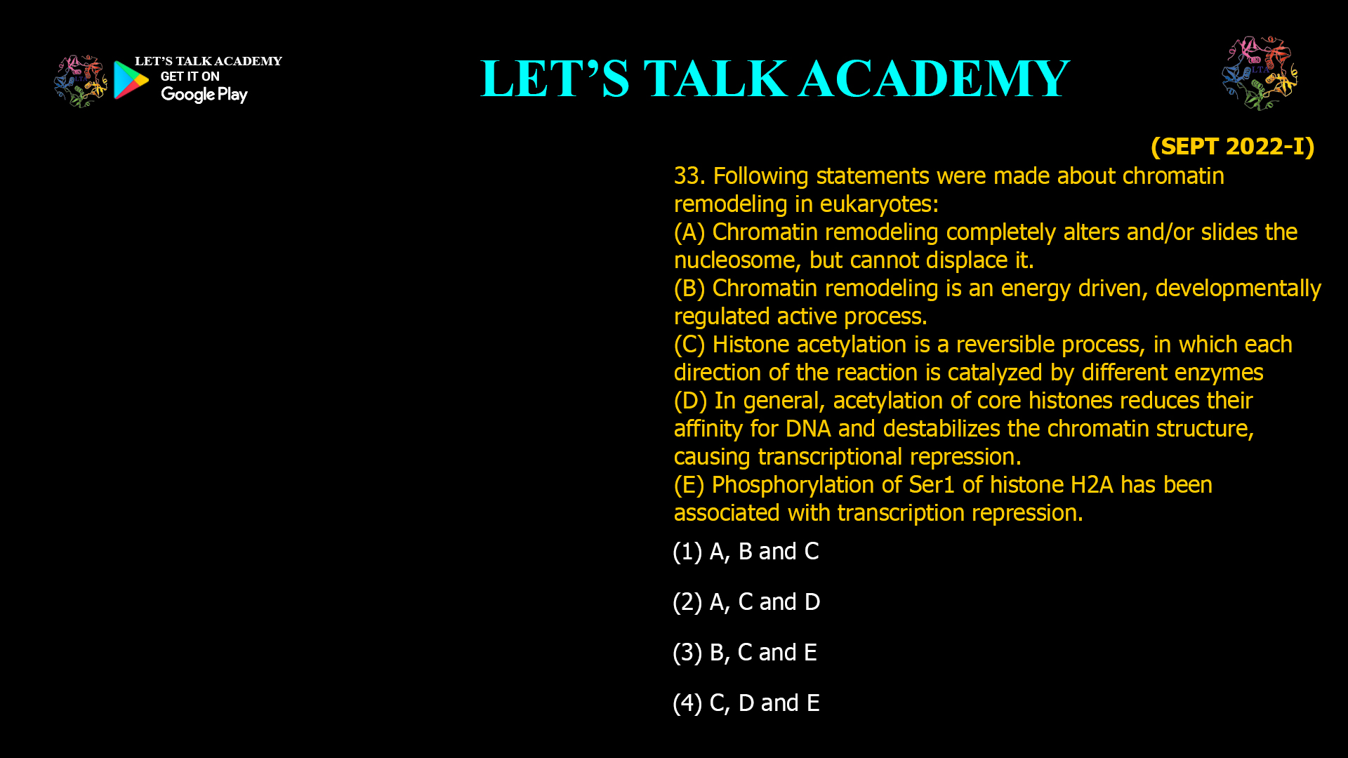 33. Following statements were made about chromatin remodeling in eukaryotes: (A) Chromatin remodeling completely alters and/or slides the nucleosome, but cannot displace it. (B) Chromatin remodeling is an energy driven, developmentally regulated active process. (C) Histone acetylation is a reversible process, inwhich each direction of the reaction is catalyzed by different enzymes (D) In general, acetylation of core histones reduces their affinity for DNA and destabilizes the chromatin structure, causing transcriptional repression. (E) Phosphorylation of Ser1 of histone H2A has been associated with transcription repression. (1) A, B and C (2) A, C and D (3) B, C and E (4) C, D and E