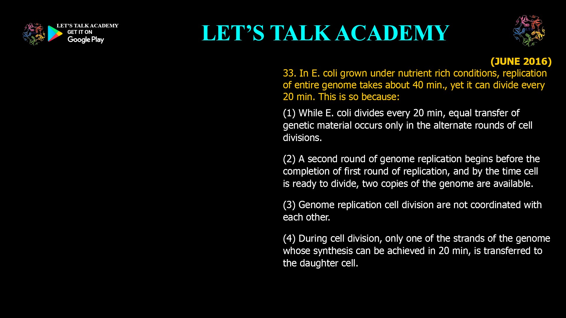 33. In E. coli grown under nutrient rich conditions, replication of entire genome takes about 40 min., yet it can divide every 20 min. This is so because: (1) While E. coli divides every 20 min, equal transfer of genetic material occurs only in the alternate rounds of cell divisions. (2) A second round of genome replication begins before the completion of first round of replication, and by the time cell is ready to divide, two copies of the genome are available. (3) Genome replication cell division are not coordinated with each other. (4) During cell division, only one of the strands of the genome whose synthesis can be achieved in 20 min, is transferred to the daughter cell.