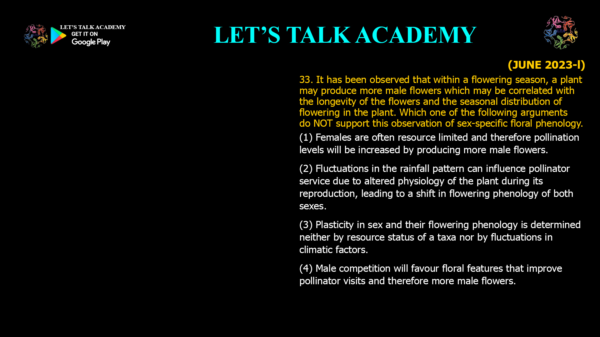 33. It has been observed that within a flowering season, a plant may produce more male flowers which may be correlated with the longevity of the flowers and the seasonal distribution of flowering in the plant. Which one of the following arguments do NOT support this observation of sex-specific floral phenology. (1) Females are often resource limited and therefore pollination levels will be increased by producing more male flowers. (2) Fluctuations in the rainfall pattern can influence pollinator service due to altered physiology of the plant during its reproduction, leading to a shift in flowering phenology of both sexes. (3) Plasticity in sex and their flowering phenology is determined neither by resource status of a taxa nor by fluctuations in climatic factors. (4) Male competition will favour floral features that improve pollinator visits and therefore more male flowers.