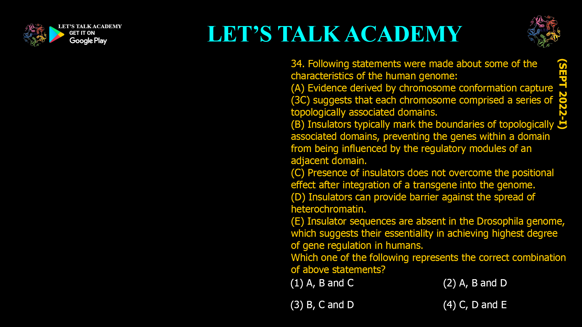 34. Following statements were made about some of the characteristics of the human genome: (A) Evidence derived by chromosome conformation capture (3C) suggests that each chromosome comprised a series of topologically associated domains. (B) Insulators typically mark the boundaries of topologically associated domains, preventing the genes within a domain from being influenced by the regulatory modules of an adjacent domain. (C) Presence of insulators does not overcome the positional effect after integration of a transgene into the genome. (D) Insulators can provide barrier against the spread of heterochromatin. (E) Insulator sequences are absent in the Drosophila genome, which suggests their essentiality in achieving highest degree of gene regulation in humans. Which one of the following represents the correct combination of above statements? (1) A, B and C (2) A, B and D (3) B. C and D (4) C, D and E