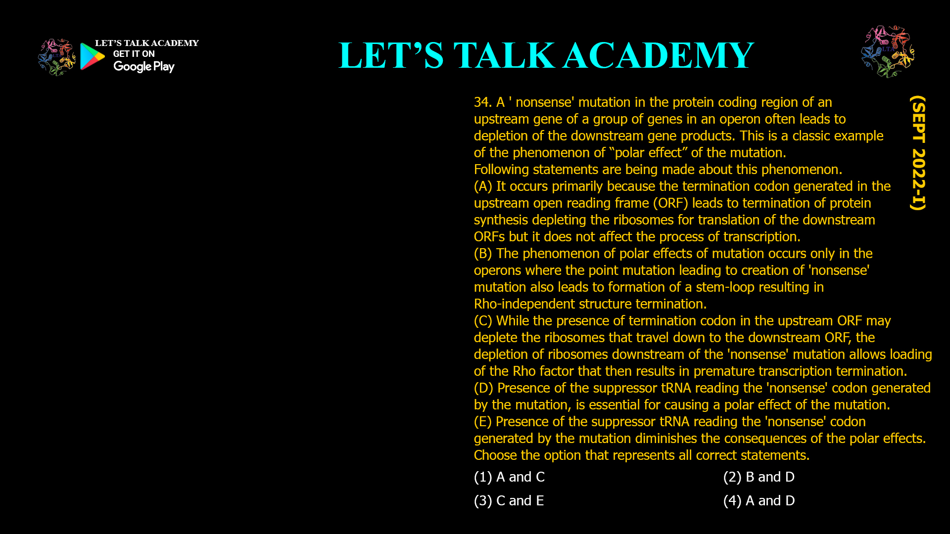 A ' nonsense' mutation in the protein coding region of an upstream gene of a group of genes in an operon often leads to depletion of the downstream gene products. This is a classic example of the phenomenon of “polar effect” of the mutation. Following statements are being made about this phenomenon. (A) It occurs primarily because the termination codon generated in the upstream open reading frame (ORF) leads to termination of protein synthesis depleting the ribosomes for translation of the downstream ORFs but it does not affect the process of transcription. (B) The phenomenon of polar effects of mutation occurs only in the operons where the point mutation leading to creation of 'nonsense' mutation also leads to formation of a stem-loop resulting in Rho-independent structure termination. (C) While the presence of termination codon in the upstream ORF may deplete the ribosomes that travel down to the downstream ORF, the depletion of ribosomes downstream of the 'nonsense' mutation allows loading of the Rho factor that then results in premature transcription termination. (D) Presence of the suppressor tRNA reading the 'nonsense' codon generated by the mutation, is essential for causing a polar effect of the mutation. (E) Presence of the suppressor tRNA reading the nonsense' codon generated by the mutation diminishes the consequences of the polar effects. Choose the option that represents all correct statements. (1) AandC(2) B and D (3) C and E           (4) A and D