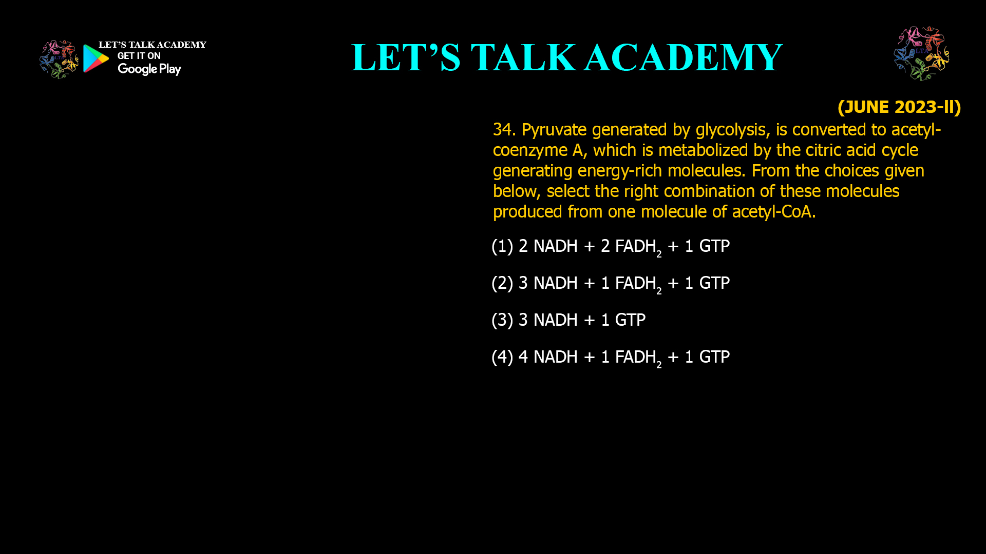 34. Pyruvate generated by glycolysis, is converted to acetyl- coenzyme A, which is metabolized by the citric acid cycle generating energy-rich molecules. From the choices given below, select the right combination of these molecules produced from one molecule of acetyl-CoA. (1) 2 NADH + 2 FADH2 + 1 GTP (2) 3 NADH + 1 FADH2 + 1 GTP (3) 3 NADH + 1 GTP (4) 4 NADH + 1 FADH2 + 1 GTP