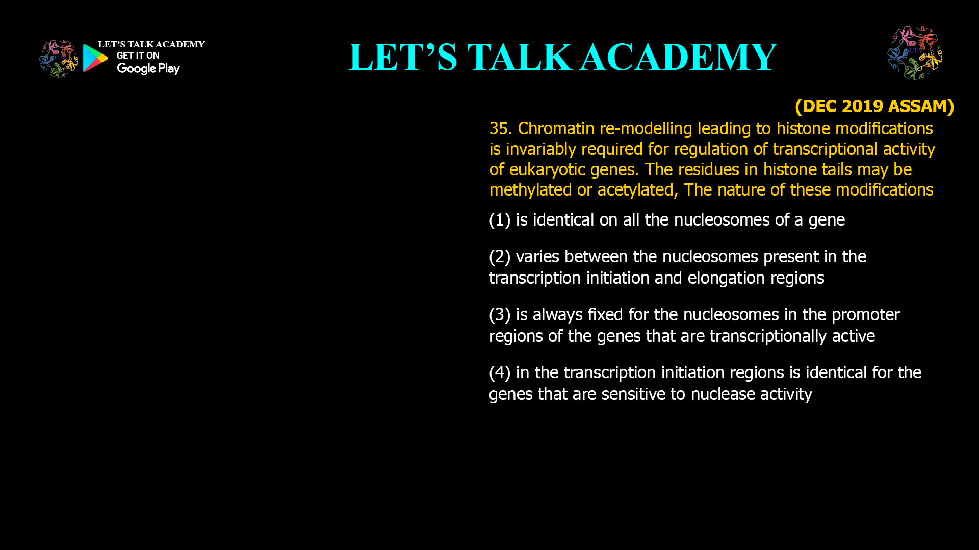 35. Chromatin re-modelling leading to histone modifications is invariably required for regulation of transcriptional activity of eukaryotic genes. The residues in histone tails may be methylated or acetylated, The nature of these modifications (1) is identical on all the nucleosomes of a gene (2) varies between the nucleosomes present in the transcription initiation and elongation regions (3) is always fixed for the nucleosomes in the promoter regions of the genes that are transcriptionally active (4) in the transcription initiation regions is identical for the genes that are sensitive to nuclease activity