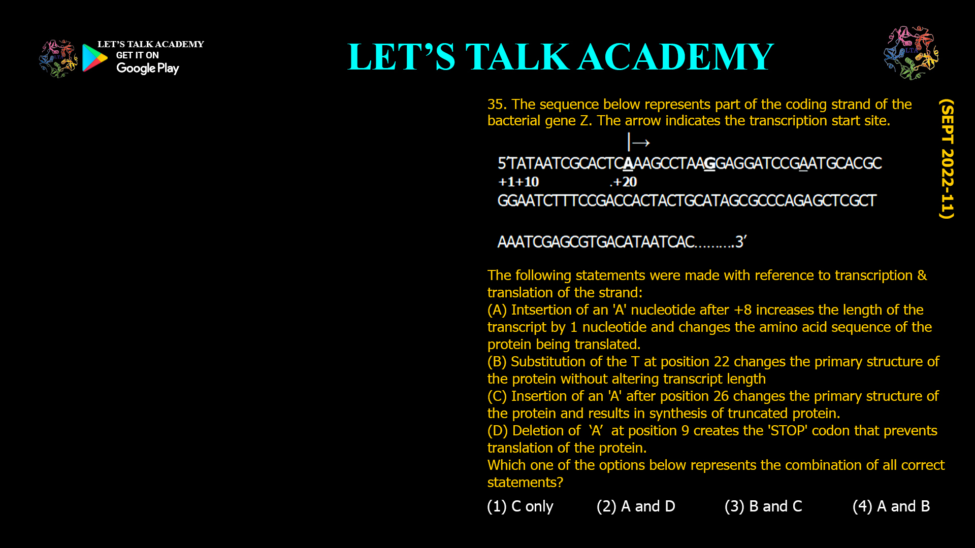 The sequence below represents part of the coding strand of the bacterial gene Z. The arrow indicates the transcription start site. |→ 5’TATAATCGCACTCAAAGCCTAAGGAGGATCCGAATGCACGC +1+10 .+20 GGAATCTTTCCGACCACTACTGCATAGCGCCCAGAGCTCGCT AAATCGAGCGTGACATAATCAC……….3’ The following statements were made withreference to transcoption& translation of the strand: (A) Intsertion of an 'A' nucleotide after +8 increases the length of the transcript by 1 nucleotide and changes the amino acid sequence of the protein being translated. (B) Substitution of the T at position 22 changes the primary structure of the protein without altering transcript length (C) Insertion of an 'A' after posrtton 26 changes the primary structure of the protein and results in synthesis of truncated protein. (D) Deletion of  ‘A’  at position 9 creates the 'STOP' codon that prevents translation of the protein. Which one of the options below represents the combination of all correct statements? (1) C only             (2) A and D (3) B and C           (4) A and B 